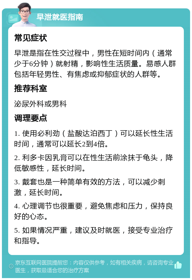 早泄就医指南 常见症状 早泄是指在性交过程中，男性在短时间内（通常少于6分钟）就射精，影响性生活质量。易感人群包括年轻男性、有焦虑或抑郁症状的人群等。 推荐科室 泌尿外科或男科 调理要点 1. 使用必利劲（盐酸达泊西丁）可以延长性生活时间，通常可以延长2到4倍。 2. 利多卡因乳膏可以在性生活前涂抹于龟头，降低敏感性，延长时间。 3. 戴套也是一种简单有效的方法，可以减少刺激，延长时间。 4. 心理调节也很重要，避免焦虑和压力，保持良好的心态。 5. 如果情况严重，建议及时就医，接受专业治疗和指导。