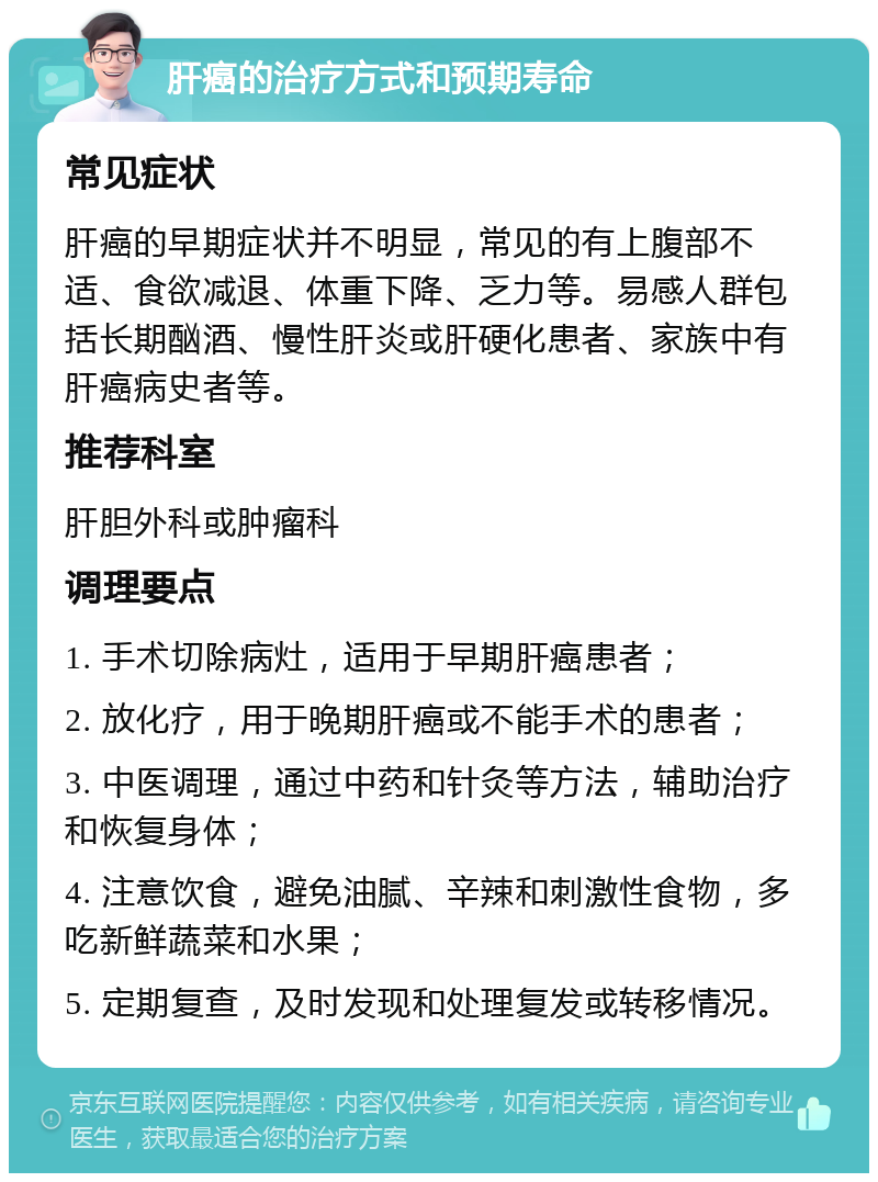 肝癌的治疗方式和预期寿命 常见症状 肝癌的早期症状并不明显，常见的有上腹部不适、食欲减退、体重下降、乏力等。易感人群包括长期酗酒、慢性肝炎或肝硬化患者、家族中有肝癌病史者等。 推荐科室 肝胆外科或肿瘤科 调理要点 1. 手术切除病灶，适用于早期肝癌患者； 2. 放化疗，用于晚期肝癌或不能手术的患者； 3. 中医调理，通过中药和针灸等方法，辅助治疗和恢复身体； 4. 注意饮食，避免油腻、辛辣和刺激性食物，多吃新鲜蔬菜和水果； 5. 定期复查，及时发现和处理复发或转移情况。