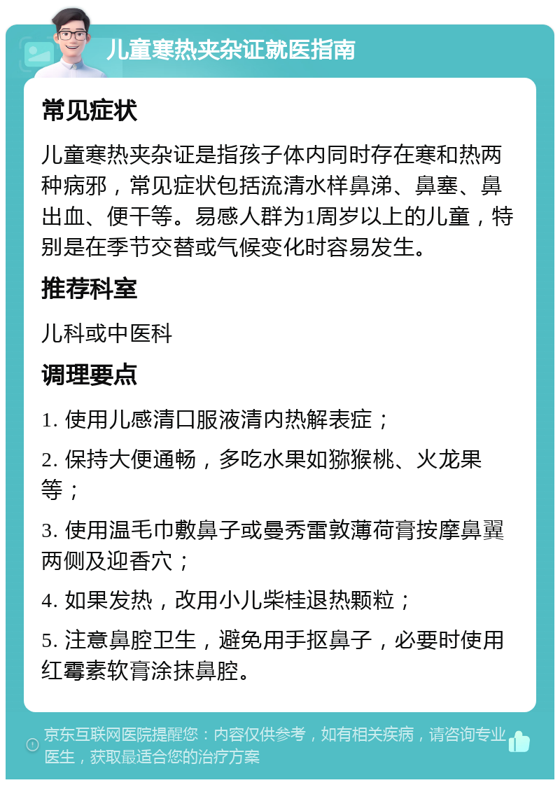 儿童寒热夹杂证就医指南 常见症状 儿童寒热夹杂证是指孩子体内同时存在寒和热两种病邪，常见症状包括流清水样鼻涕、鼻塞、鼻出血、便干等。易感人群为1周岁以上的儿童，特别是在季节交替或气候变化时容易发生。 推荐科室 儿科或中医科 调理要点 1. 使用儿感清口服液清内热解表症； 2. 保持大便通畅，多吃水果如猕猴桃、火龙果等； 3. 使用温毛巾敷鼻子或曼秀雷敦薄荷膏按摩鼻翼两侧及迎香穴； 4. 如果发热，改用小儿柴桂退热颗粒； 5. 注意鼻腔卫生，避免用手抠鼻子，必要时使用红霉素软膏涂抹鼻腔。