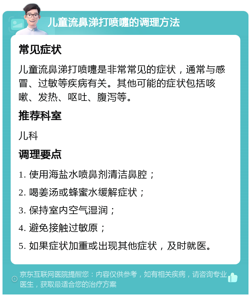 儿童流鼻涕打喷嚏的调理方法 常见症状 儿童流鼻涕打喷嚏是非常常见的症状，通常与感冒、过敏等疾病有关。其他可能的症状包括咳嗽、发热、呕吐、腹泻等。 推荐科室 儿科 调理要点 1. 使用海盐水喷鼻剂清洁鼻腔； 2. 喝姜汤或蜂蜜水缓解症状； 3. 保持室内空气湿润； 4. 避免接触过敏原； 5. 如果症状加重或出现其他症状，及时就医。