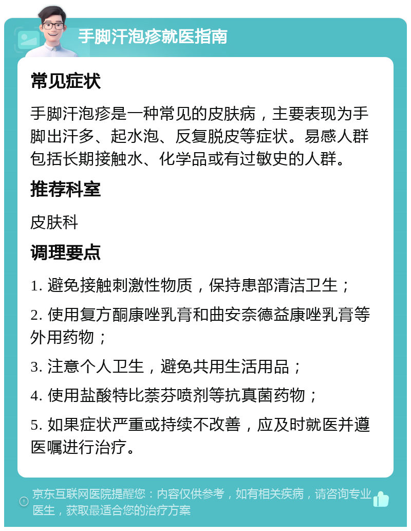 手脚汗泡疹就医指南 常见症状 手脚汗泡疹是一种常见的皮肤病，主要表现为手脚出汗多、起水泡、反复脱皮等症状。易感人群包括长期接触水、化学品或有过敏史的人群。 推荐科室 皮肤科 调理要点 1. 避免接触刺激性物质，保持患部清洁卫生； 2. 使用复方酮康唑乳膏和曲安奈德益康唑乳膏等外用药物； 3. 注意个人卫生，避免共用生活用品； 4. 使用盐酸特比萘芬喷剂等抗真菌药物； 5. 如果症状严重或持续不改善，应及时就医并遵医嘱进行治疗。