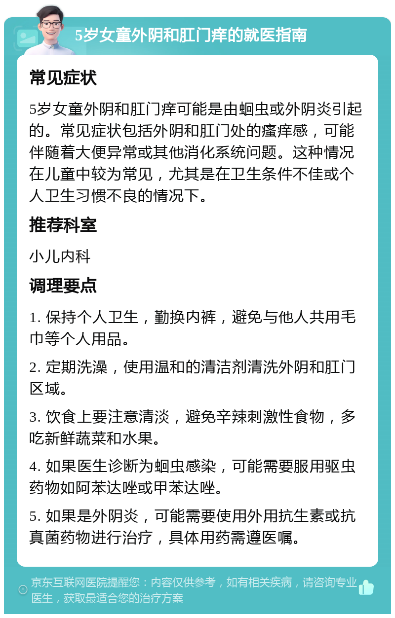 5岁女童外阴和肛门痒的就医指南 常见症状 5岁女童外阴和肛门痒可能是由蛔虫或外阴炎引起的。常见症状包括外阴和肛门处的瘙痒感，可能伴随着大便异常或其他消化系统问题。这种情况在儿童中较为常见，尤其是在卫生条件不佳或个人卫生习惯不良的情况下。 推荐科室 小儿内科 调理要点 1. 保持个人卫生，勤换内裤，避免与他人共用毛巾等个人用品。 2. 定期洗澡，使用温和的清洁剂清洗外阴和肛门区域。 3. 饮食上要注意清淡，避免辛辣刺激性食物，多吃新鲜蔬菜和水果。 4. 如果医生诊断为蛔虫感染，可能需要服用驱虫药物如阿苯达唑或甲苯达唑。 5. 如果是外阴炎，可能需要使用外用抗生素或抗真菌药物进行治疗，具体用药需遵医嘱。