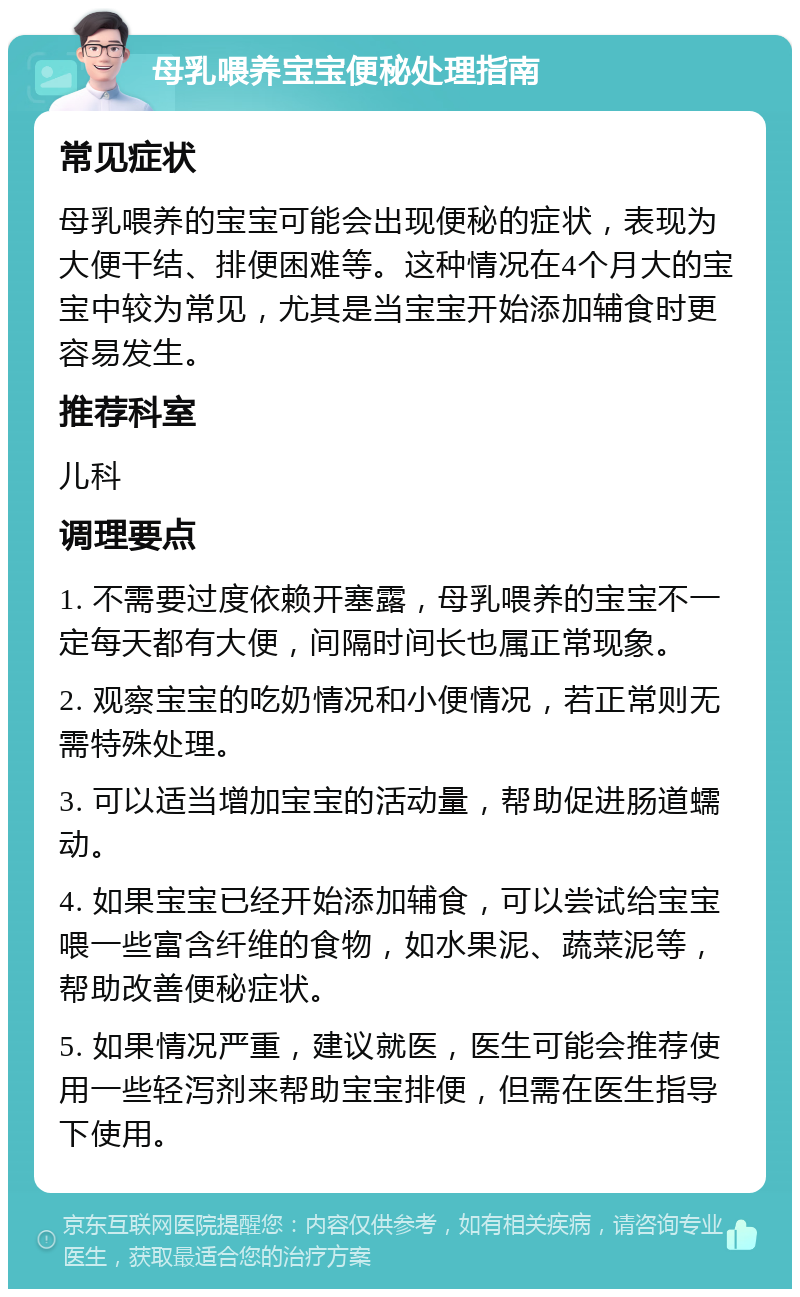 母乳喂养宝宝便秘处理指南 常见症状 母乳喂养的宝宝可能会出现便秘的症状，表现为大便干结、排便困难等。这种情况在4个月大的宝宝中较为常见，尤其是当宝宝开始添加辅食时更容易发生。 推荐科室 儿科 调理要点 1. 不需要过度依赖开塞露，母乳喂养的宝宝不一定每天都有大便，间隔时间长也属正常现象。 2. 观察宝宝的吃奶情况和小便情况，若正常则无需特殊处理。 3. 可以适当增加宝宝的活动量，帮助促进肠道蠕动。 4. 如果宝宝已经开始添加辅食，可以尝试给宝宝喂一些富含纤维的食物，如水果泥、蔬菜泥等，帮助改善便秘症状。 5. 如果情况严重，建议就医，医生可能会推荐使用一些轻泻剂来帮助宝宝排便，但需在医生指导下使用。