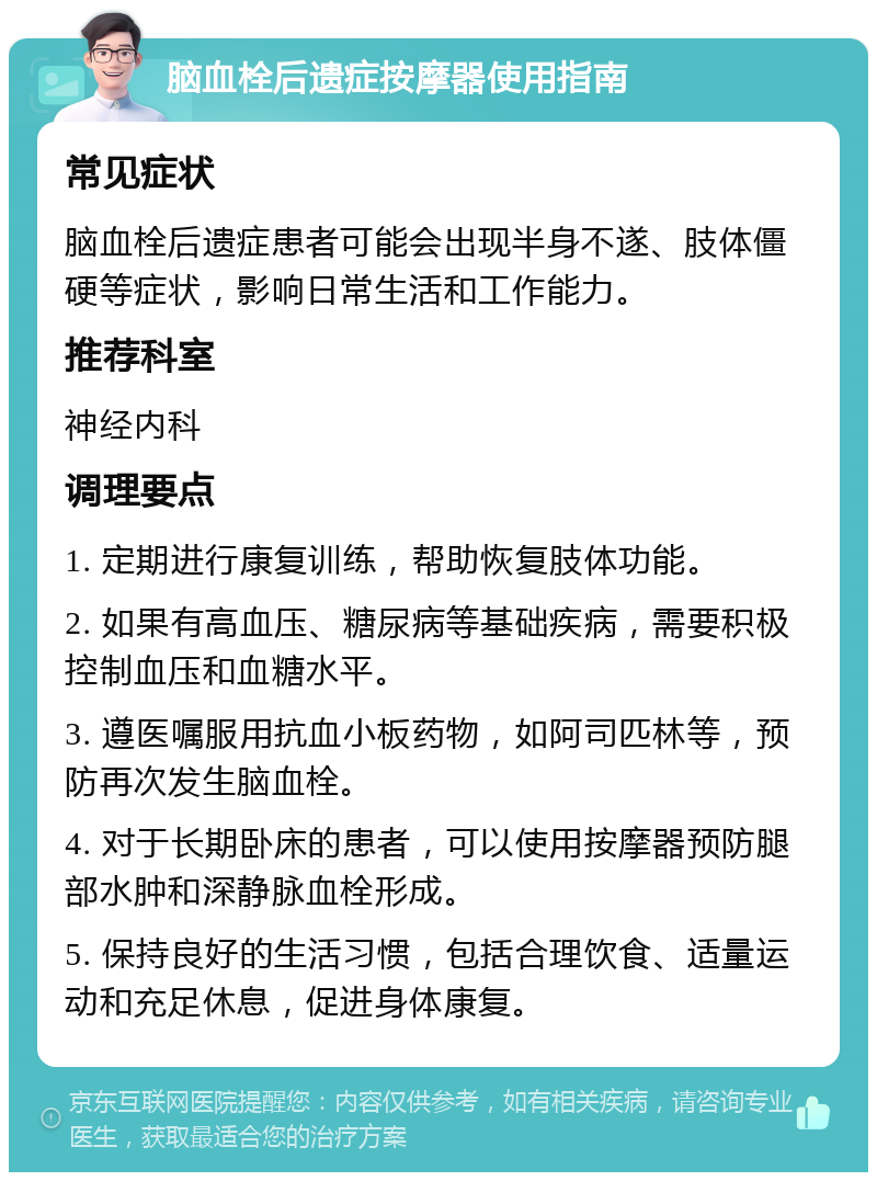 脑血栓后遗症按摩器使用指南 常见症状 脑血栓后遗症患者可能会出现半身不遂、肢体僵硬等症状，影响日常生活和工作能力。 推荐科室 神经内科 调理要点 1. 定期进行康复训练，帮助恢复肢体功能。 2. 如果有高血压、糖尿病等基础疾病，需要积极控制血压和血糖水平。 3. 遵医嘱服用抗血小板药物，如阿司匹林等，预防再次发生脑血栓。 4. 对于长期卧床的患者，可以使用按摩器预防腿部水肿和深静脉血栓形成。 5. 保持良好的生活习惯，包括合理饮食、适量运动和充足休息，促进身体康复。