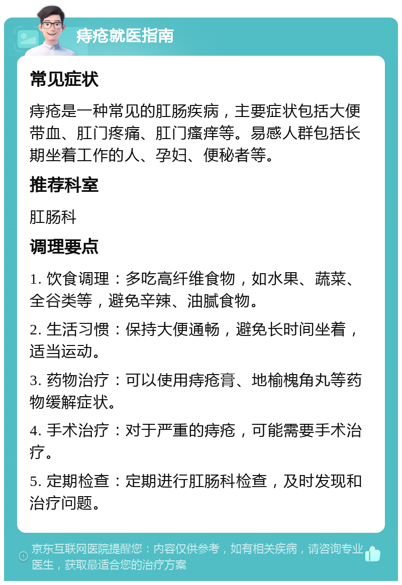 痔疮就医指南 常见症状 痔疮是一种常见的肛肠疾病，主要症状包括大便带血、肛门疼痛、肛门瘙痒等。易感人群包括长期坐着工作的人、孕妇、便秘者等。 推荐科室 肛肠科 调理要点 1. 饮食调理：多吃高纤维食物，如水果、蔬菜、全谷类等，避免辛辣、油腻食物。 2. 生活习惯：保持大便通畅，避免长时间坐着，适当运动。 3. 药物治疗：可以使用痔疮膏、地榆槐角丸等药物缓解症状。 4. 手术治疗：对于严重的痔疮，可能需要手术治疗。 5. 定期检查：定期进行肛肠科检查，及时发现和治疗问题。