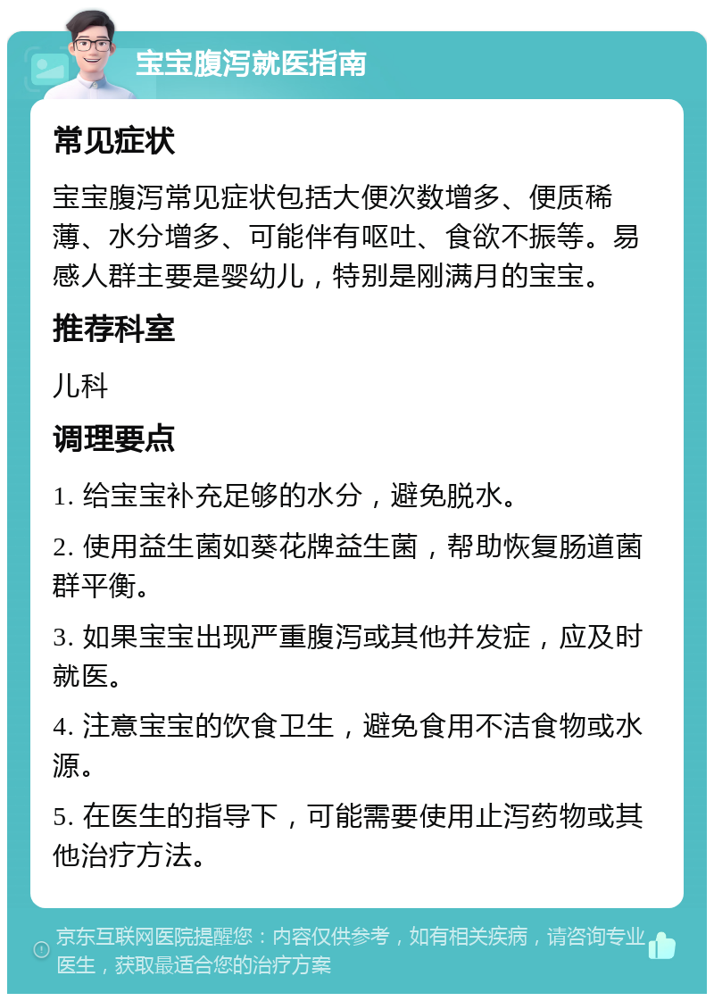 宝宝腹泻就医指南 常见症状 宝宝腹泻常见症状包括大便次数增多、便质稀薄、水分增多、可能伴有呕吐、食欲不振等。易感人群主要是婴幼儿，特别是刚满月的宝宝。 推荐科室 儿科 调理要点 1. 给宝宝补充足够的水分，避免脱水。 2. 使用益生菌如葵花牌益生菌，帮助恢复肠道菌群平衡。 3. 如果宝宝出现严重腹泻或其他并发症，应及时就医。 4. 注意宝宝的饮食卫生，避免食用不洁食物或水源。 5. 在医生的指导下，可能需要使用止泻药物或其他治疗方法。