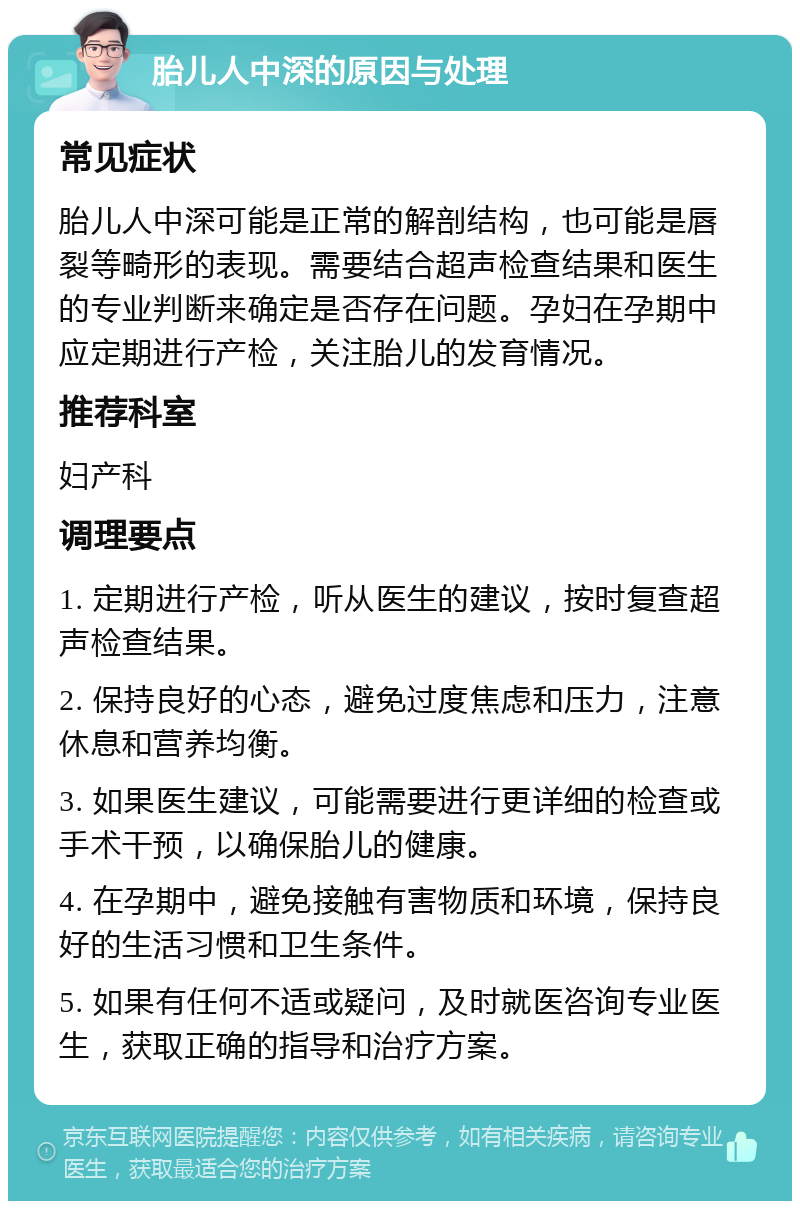 胎儿人中深的原因与处理 常见症状 胎儿人中深可能是正常的解剖结构，也可能是唇裂等畸形的表现。需要结合超声检查结果和医生的专业判断来确定是否存在问题。孕妇在孕期中应定期进行产检，关注胎儿的发育情况。 推荐科室 妇产科 调理要点 1. 定期进行产检，听从医生的建议，按时复查超声检查结果。 2. 保持良好的心态，避免过度焦虑和压力，注意休息和营养均衡。 3. 如果医生建议，可能需要进行更详细的检查或手术干预，以确保胎儿的健康。 4. 在孕期中，避免接触有害物质和环境，保持良好的生活习惯和卫生条件。 5. 如果有任何不适或疑问，及时就医咨询专业医生，获取正确的指导和治疗方案。