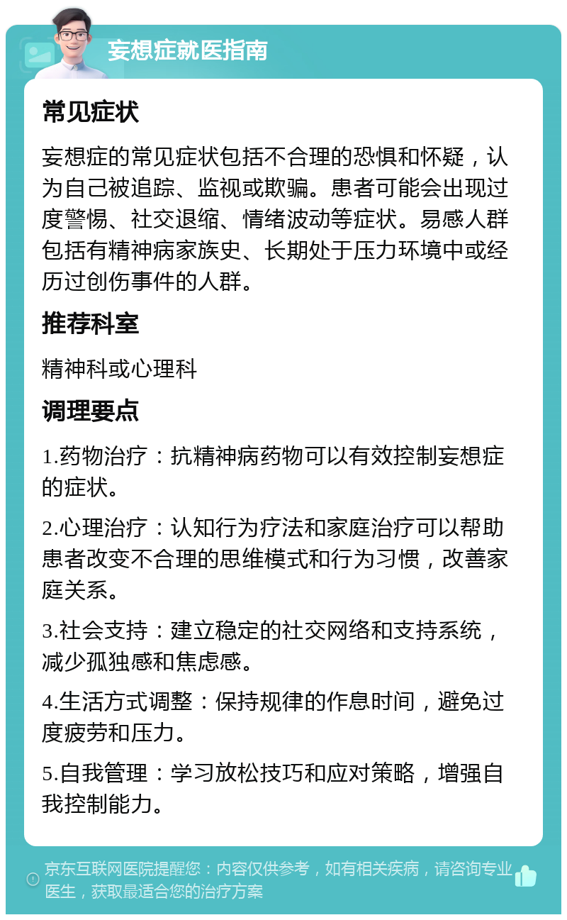 妄想症就医指南 常见症状 妄想症的常见症状包括不合理的恐惧和怀疑，认为自己被追踪、监视或欺骗。患者可能会出现过度警惕、社交退缩、情绪波动等症状。易感人群包括有精神病家族史、长期处于压力环境中或经历过创伤事件的人群。 推荐科室 精神科或心理科 调理要点 1.药物治疗：抗精神病药物可以有效控制妄想症的症状。 2.心理治疗：认知行为疗法和家庭治疗可以帮助患者改变不合理的思维模式和行为习惯，改善家庭关系。 3.社会支持：建立稳定的社交网络和支持系统，减少孤独感和焦虑感。 4.生活方式调整：保持规律的作息时间，避免过度疲劳和压力。 5.自我管理：学习放松技巧和应对策略，增强自我控制能力。