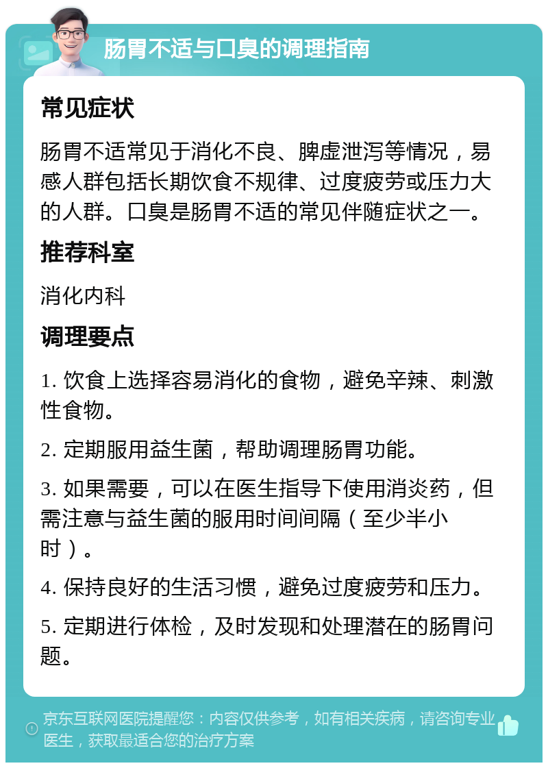 肠胃不适与口臭的调理指南 常见症状 肠胃不适常见于消化不良、脾虚泄泻等情况，易感人群包括长期饮食不规律、过度疲劳或压力大的人群。口臭是肠胃不适的常见伴随症状之一。 推荐科室 消化内科 调理要点 1. 饮食上选择容易消化的食物，避免辛辣、刺激性食物。 2. 定期服用益生菌，帮助调理肠胃功能。 3. 如果需要，可以在医生指导下使用消炎药，但需注意与益生菌的服用时间间隔（至少半小时）。 4. 保持良好的生活习惯，避免过度疲劳和压力。 5. 定期进行体检，及时发现和处理潜在的肠胃问题。