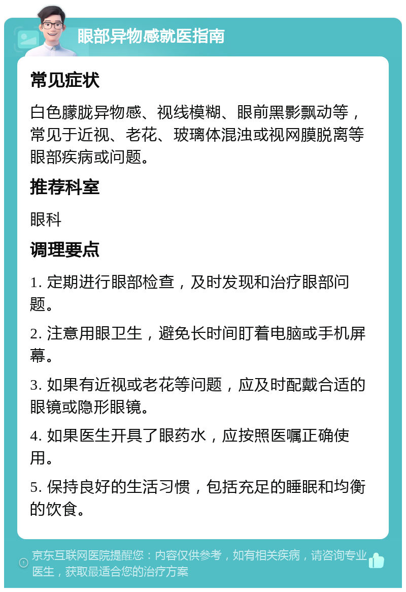 眼部异物感就医指南 常见症状 白色朦胧异物感、视线模糊、眼前黑影飘动等，常见于近视、老花、玻璃体混浊或视网膜脱离等眼部疾病或问题。 推荐科室 眼科 调理要点 1. 定期进行眼部检查，及时发现和治疗眼部问题。 2. 注意用眼卫生，避免长时间盯着电脑或手机屏幕。 3. 如果有近视或老花等问题，应及时配戴合适的眼镜或隐形眼镜。 4. 如果医生开具了眼药水，应按照医嘱正确使用。 5. 保持良好的生活习惯，包括充足的睡眠和均衡的饮食。