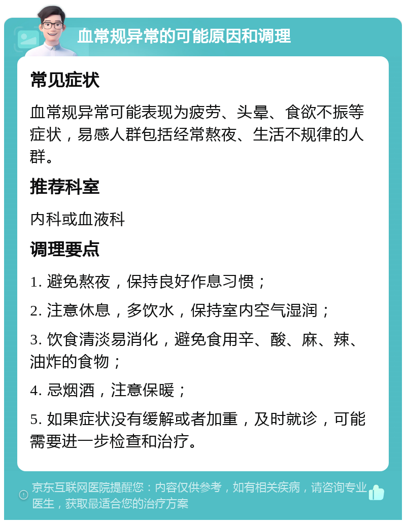 血常规异常的可能原因和调理 常见症状 血常规异常可能表现为疲劳、头晕、食欲不振等症状，易感人群包括经常熬夜、生活不规律的人群。 推荐科室 内科或血液科 调理要点 1. 避免熬夜，保持良好作息习惯； 2. 注意休息，多饮水，保持室内空气湿润； 3. 饮食清淡易消化，避免食用辛、酸、麻、辣、油炸的食物； 4. 忌烟酒，注意保暖； 5. 如果症状没有缓解或者加重，及时就诊，可能需要进一步检查和治疗。