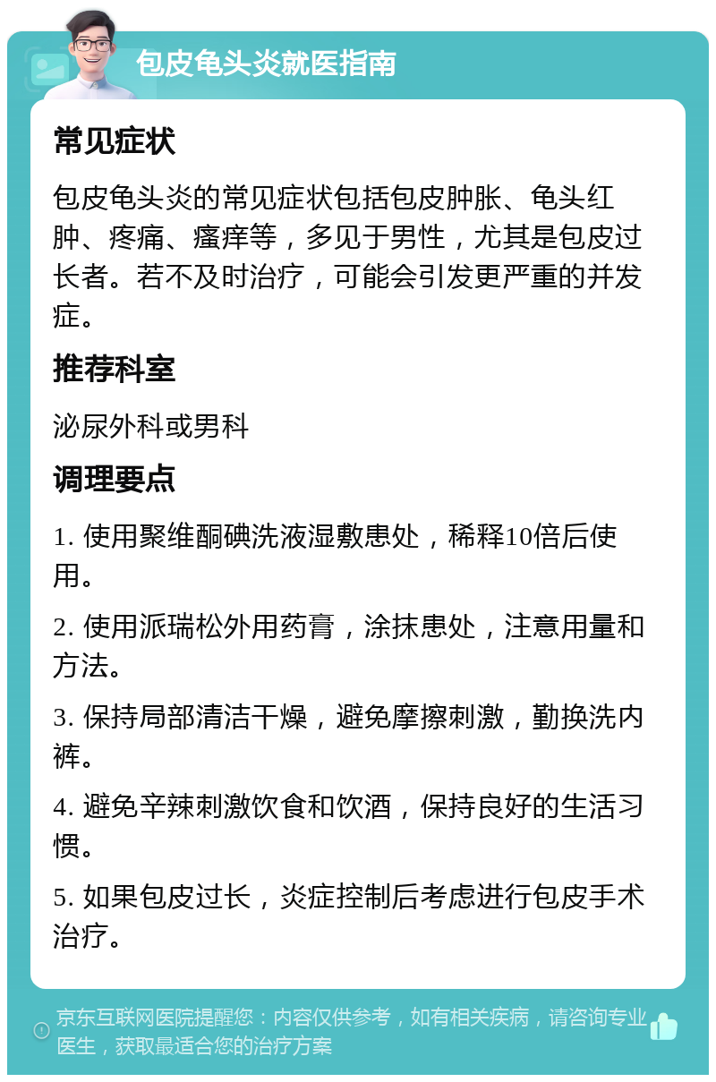 包皮龟头炎就医指南 常见症状 包皮龟头炎的常见症状包括包皮肿胀、龟头红肿、疼痛、瘙痒等，多见于男性，尤其是包皮过长者。若不及时治疗，可能会引发更严重的并发症。 推荐科室 泌尿外科或男科 调理要点 1. 使用聚维酮碘洗液湿敷患处，稀释10倍后使用。 2. 使用派瑞松外用药膏，涂抹患处，注意用量和方法。 3. 保持局部清洁干燥，避免摩擦刺激，勤换洗内裤。 4. 避免辛辣刺激饮食和饮酒，保持良好的生活习惯。 5. 如果包皮过长，炎症控制后考虑进行包皮手术治疗。