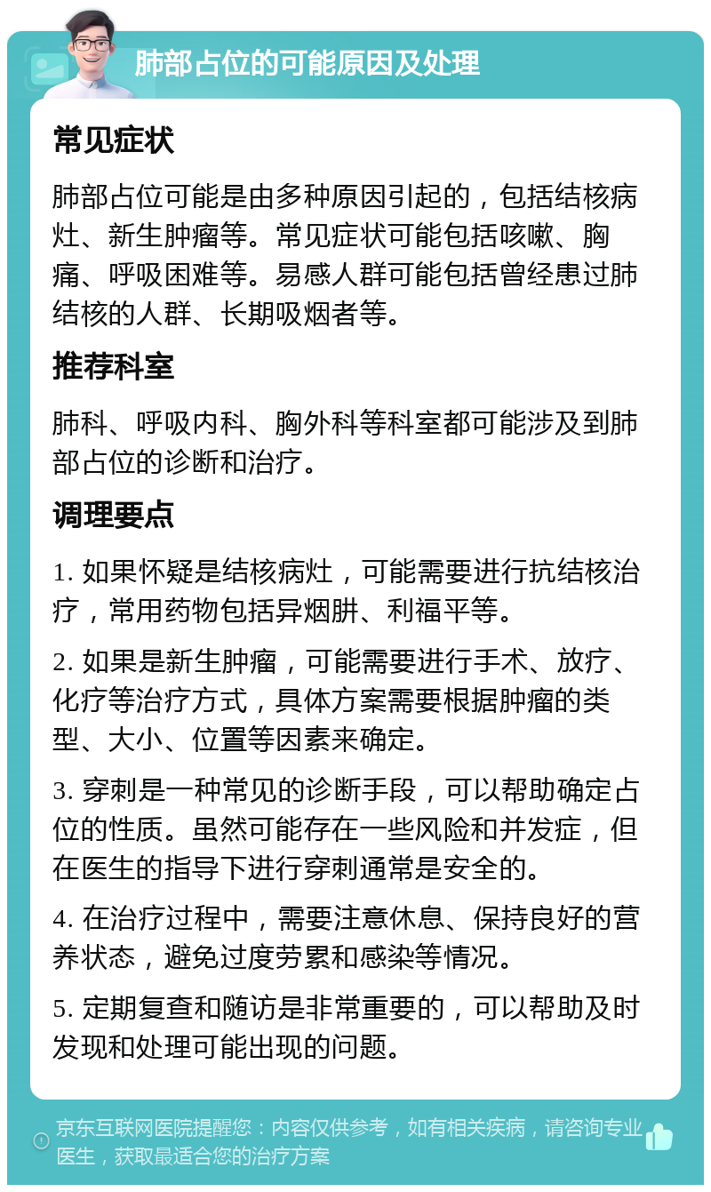 肺部占位的可能原因及处理 常见症状 肺部占位可能是由多种原因引起的，包括结核病灶、新生肿瘤等。常见症状可能包括咳嗽、胸痛、呼吸困难等。易感人群可能包括曾经患过肺结核的人群、长期吸烟者等。 推荐科室 肺科、呼吸内科、胸外科等科室都可能涉及到肺部占位的诊断和治疗。 调理要点 1. 如果怀疑是结核病灶，可能需要进行抗结核治疗，常用药物包括异烟肼、利福平等。 2. 如果是新生肿瘤，可能需要进行手术、放疗、化疗等治疗方式，具体方案需要根据肿瘤的类型、大小、位置等因素来确定。 3. 穿刺是一种常见的诊断手段，可以帮助确定占位的性质。虽然可能存在一些风险和并发症，但在医生的指导下进行穿刺通常是安全的。 4. 在治疗过程中，需要注意休息、保持良好的营养状态，避免过度劳累和感染等情况。 5. 定期复查和随访是非常重要的，可以帮助及时发现和处理可能出现的问题。