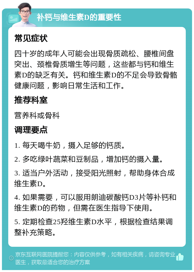 补钙与维生素D的重要性 常见症状 四十岁的成年人可能会出现骨质疏松、腰椎间盘突出、颈椎骨质增生等问题，这些都与钙和维生素D的缺乏有关。钙和维生素D的不足会导致骨骼健康问题，影响日常生活和工作。 推荐科室 营养科或骨科 调理要点 1. 每天喝牛奶，摄入足够的钙质。 2. 多吃绿叶蔬菜和豆制品，增加钙的摄入量。 3. 适当户外活动，接受阳光照射，帮助身体合成维生素D。 4. 如果需要，可以服用朗迪碳酸钙D3片等补钙和维生素D的药物，但需在医生指导下使用。 5. 定期检查25羟维生素D水平，根据检查结果调整补充策略。