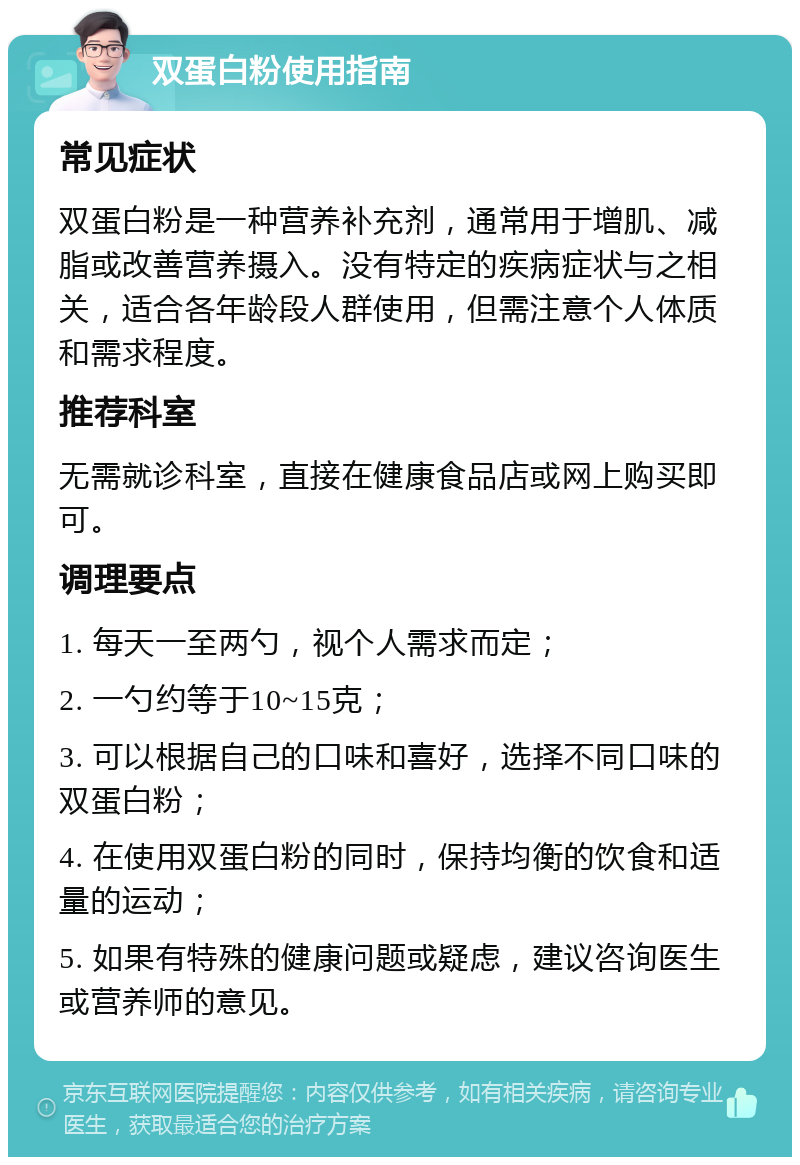 双蛋白粉使用指南 常见症状 双蛋白粉是一种营养补充剂，通常用于增肌、减脂或改善营养摄入。没有特定的疾病症状与之相关，适合各年龄段人群使用，但需注意个人体质和需求程度。 推荐科室 无需就诊科室，直接在健康食品店或网上购买即可。 调理要点 1. 每天一至两勺，视个人需求而定； 2. 一勺约等于10~15克； 3. 可以根据自己的口味和喜好，选择不同口味的双蛋白粉； 4. 在使用双蛋白粉的同时，保持均衡的饮食和适量的运动； 5. 如果有特殊的健康问题或疑虑，建议咨询医生或营养师的意见。