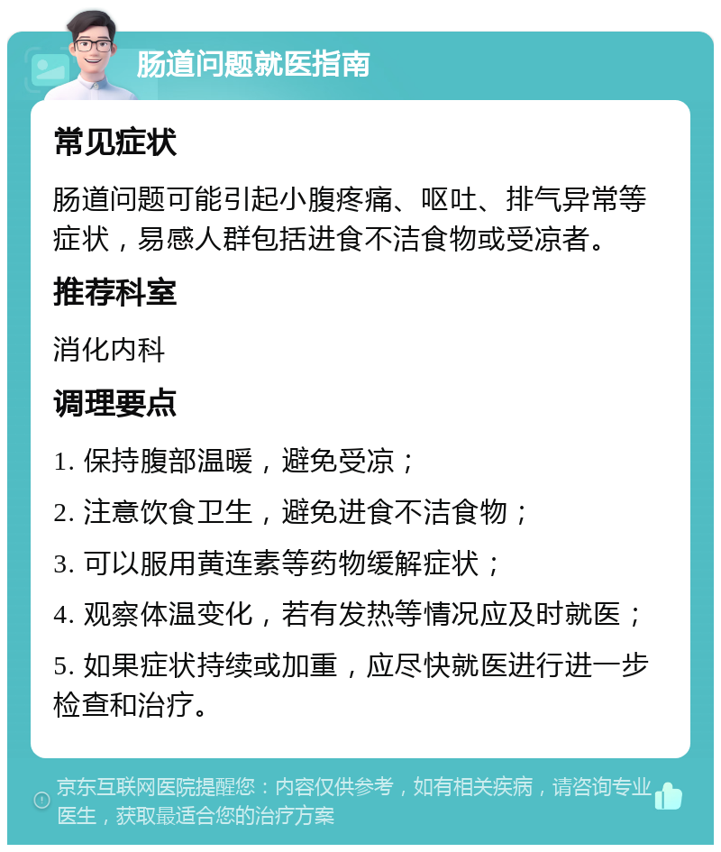 肠道问题就医指南 常见症状 肠道问题可能引起小腹疼痛、呕吐、排气异常等症状，易感人群包括进食不洁食物或受凉者。 推荐科室 消化内科 调理要点 1. 保持腹部温暖，避免受凉； 2. 注意饮食卫生，避免进食不洁食物； 3. 可以服用黄连素等药物缓解症状； 4. 观察体温变化，若有发热等情况应及时就医； 5. 如果症状持续或加重，应尽快就医进行进一步检查和治疗。