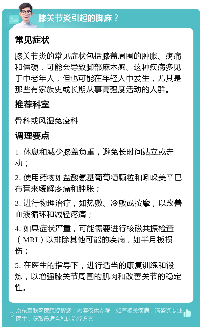 膝关节炎引起的脚麻？ 常见症状 膝关节炎的常见症状包括膝盖周围的肿胀、疼痛和僵硬，可能会导致脚部麻木感。这种疾病多见于中老年人，但也可能在年轻人中发生，尤其是那些有家族史或长期从事高强度活动的人群。 推荐科室 骨科或风湿免疫科 调理要点 1. 休息和减少膝盖负重，避免长时间站立或走动； 2. 使用药物如盐酸氨基葡萄糖颗粒和吲哚美辛巴布膏来缓解疼痛和肿胀； 3. 进行物理治疗，如热敷、冷敷或按摩，以改善血液循环和减轻疼痛； 4. 如果症状严重，可能需要进行核磁共振检查（MRI）以排除其他可能的疾病，如半月板损伤； 5. 在医生的指导下，进行适当的康复训练和锻炼，以增强膝关节周围的肌肉和改善关节的稳定性。