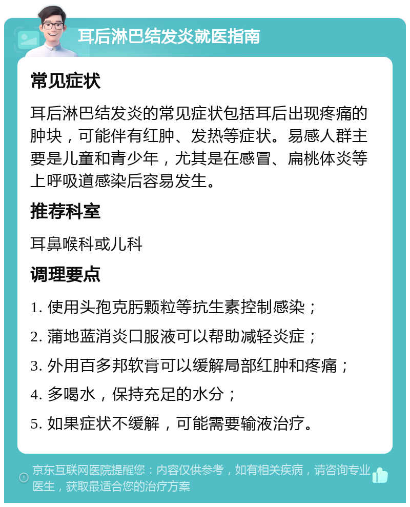 耳后淋巴结发炎就医指南 常见症状 耳后淋巴结发炎的常见症状包括耳后出现疼痛的肿块，可能伴有红肿、发热等症状。易感人群主要是儿童和青少年，尤其是在感冒、扁桃体炎等上呼吸道感染后容易发生。 推荐科室 耳鼻喉科或儿科 调理要点 1. 使用头孢克肟颗粒等抗生素控制感染； 2. 蒲地蓝消炎口服液可以帮助减轻炎症； 3. 外用百多邦软膏可以缓解局部红肿和疼痛； 4. 多喝水，保持充足的水分； 5. 如果症状不缓解，可能需要输液治疗。