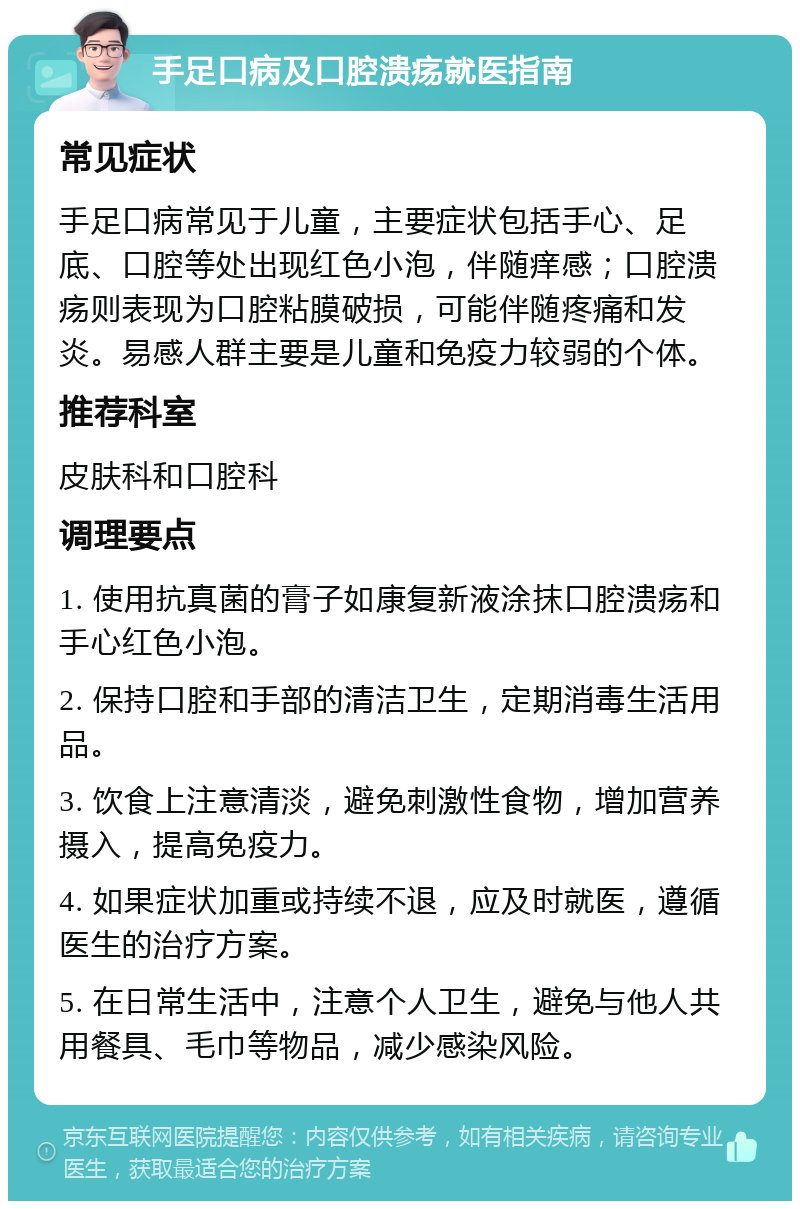 手足口病及口腔溃疡就医指南 常见症状 手足口病常见于儿童，主要症状包括手心、足底、口腔等处出现红色小泡，伴随痒感；口腔溃疡则表现为口腔粘膜破损，可能伴随疼痛和发炎。易感人群主要是儿童和免疫力较弱的个体。 推荐科室 皮肤科和口腔科 调理要点 1. 使用抗真菌的膏子如康复新液涂抹口腔溃疡和手心红色小泡。 2. 保持口腔和手部的清洁卫生，定期消毒生活用品。 3. 饮食上注意清淡，避免刺激性食物，增加营养摄入，提高免疫力。 4. 如果症状加重或持续不退，应及时就医，遵循医生的治疗方案。 5. 在日常生活中，注意个人卫生，避免与他人共用餐具、毛巾等物品，减少感染风险。