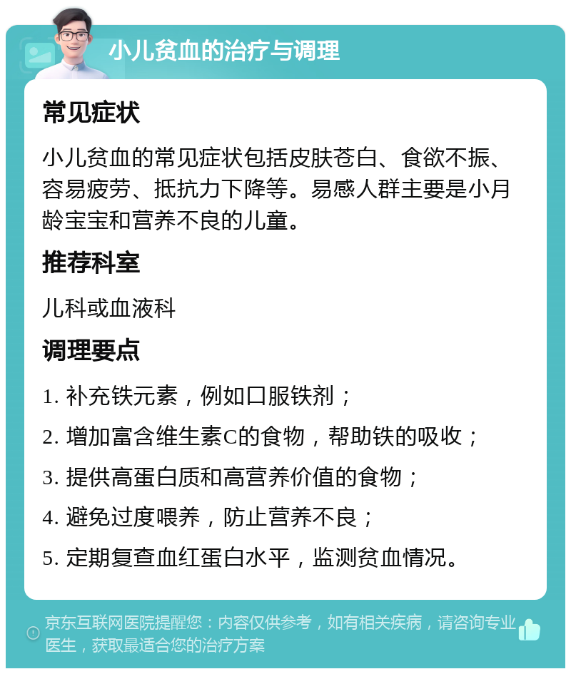 小儿贫血的治疗与调理 常见症状 小儿贫血的常见症状包括皮肤苍白、食欲不振、容易疲劳、抵抗力下降等。易感人群主要是小月龄宝宝和营养不良的儿童。 推荐科室 儿科或血液科 调理要点 1. 补充铁元素，例如口服铁剂； 2. 增加富含维生素C的食物，帮助铁的吸收； 3. 提供高蛋白质和高营养价值的食物； 4. 避免过度喂养，防止营养不良； 5. 定期复查血红蛋白水平，监测贫血情况。