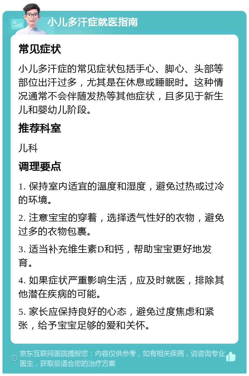 小儿多汗症就医指南 常见症状 小儿多汗症的常见症状包括手心、脚心、头部等部位出汗过多，尤其是在休息或睡眠时。这种情况通常不会伴随发热等其他症状，且多见于新生儿和婴幼儿阶段。 推荐科室 儿科 调理要点 1. 保持室内适宜的温度和湿度，避免过热或过冷的环境。 2. 注意宝宝的穿着，选择透气性好的衣物，避免过多的衣物包裹。 3. 适当补充维生素D和钙，帮助宝宝更好地发育。 4. 如果症状严重影响生活，应及时就医，排除其他潜在疾病的可能。 5. 家长应保持良好的心态，避免过度焦虑和紧张，给予宝宝足够的爱和关怀。