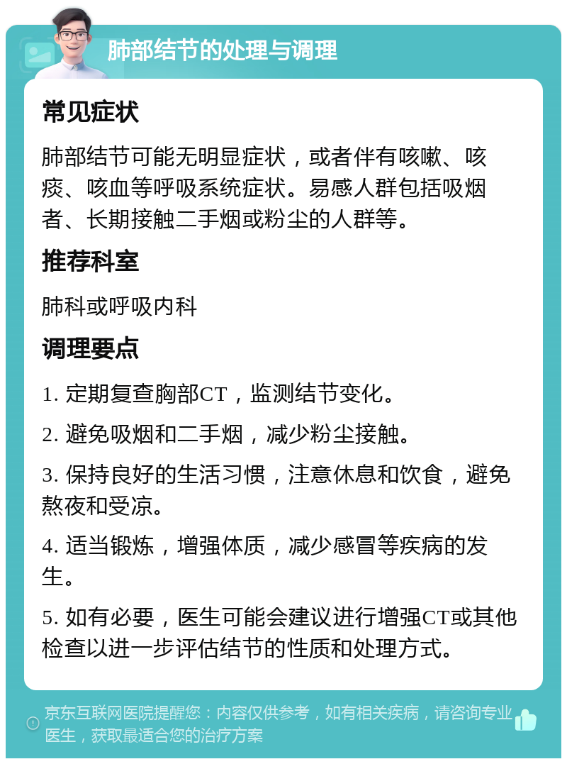 肺部结节的处理与调理 常见症状 肺部结节可能无明显症状，或者伴有咳嗽、咳痰、咳血等呼吸系统症状。易感人群包括吸烟者、长期接触二手烟或粉尘的人群等。 推荐科室 肺科或呼吸内科 调理要点 1. 定期复查胸部CT，监测结节变化。 2. 避免吸烟和二手烟，减少粉尘接触。 3. 保持良好的生活习惯，注意休息和饮食，避免熬夜和受凉。 4. 适当锻炼，增强体质，减少感冒等疾病的发生。 5. 如有必要，医生可能会建议进行增强CT或其他检查以进一步评估结节的性质和处理方式。