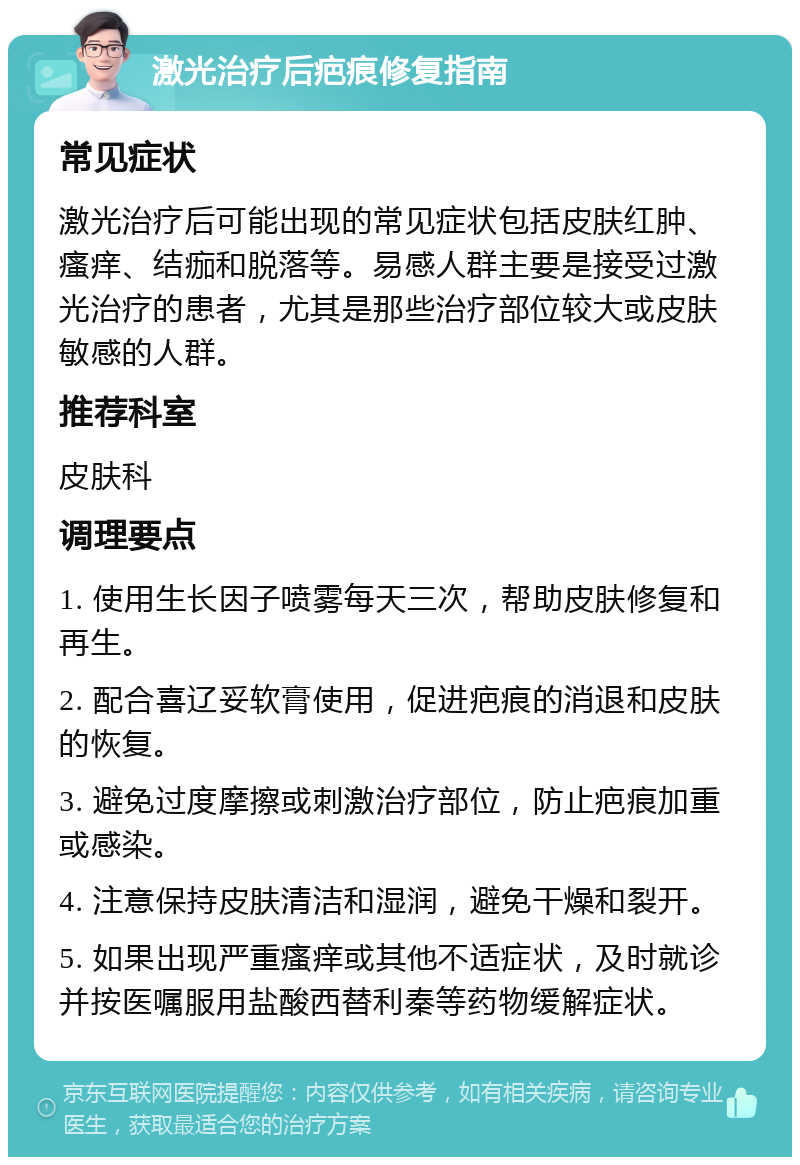 激光治疗后疤痕修复指南 常见症状 激光治疗后可能出现的常见症状包括皮肤红肿、瘙痒、结痂和脱落等。易感人群主要是接受过激光治疗的患者，尤其是那些治疗部位较大或皮肤敏感的人群。 推荐科室 皮肤科 调理要点 1. 使用生长因子喷雾每天三次，帮助皮肤修复和再生。 2. 配合喜辽妥软膏使用，促进疤痕的消退和皮肤的恢复。 3. 避免过度摩擦或刺激治疗部位，防止疤痕加重或感染。 4. 注意保持皮肤清洁和湿润，避免干燥和裂开。 5. 如果出现严重瘙痒或其他不适症状，及时就诊并按医嘱服用盐酸西替利秦等药物缓解症状。