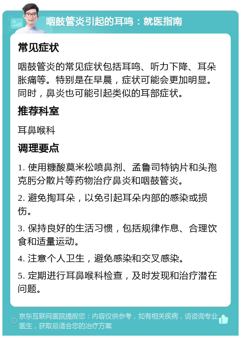 咽鼓管炎引起的耳鸣：就医指南 常见症状 咽鼓管炎的常见症状包括耳鸣、听力下降、耳朵胀痛等。特别是在早晨，症状可能会更加明显。同时，鼻炎也可能引起类似的耳部症状。 推荐科室 耳鼻喉科 调理要点 1. 使用糠酸莫米松喷鼻剂、孟鲁司特钠片和头孢克肟分散片等药物治疗鼻炎和咽鼓管炎。 2. 避免掏耳朵，以免引起耳朵内部的感染或损伤。 3. 保持良好的生活习惯，包括规律作息、合理饮食和适量运动。 4. 注意个人卫生，避免感染和交叉感染。 5. 定期进行耳鼻喉科检查，及时发现和治疗潜在问题。