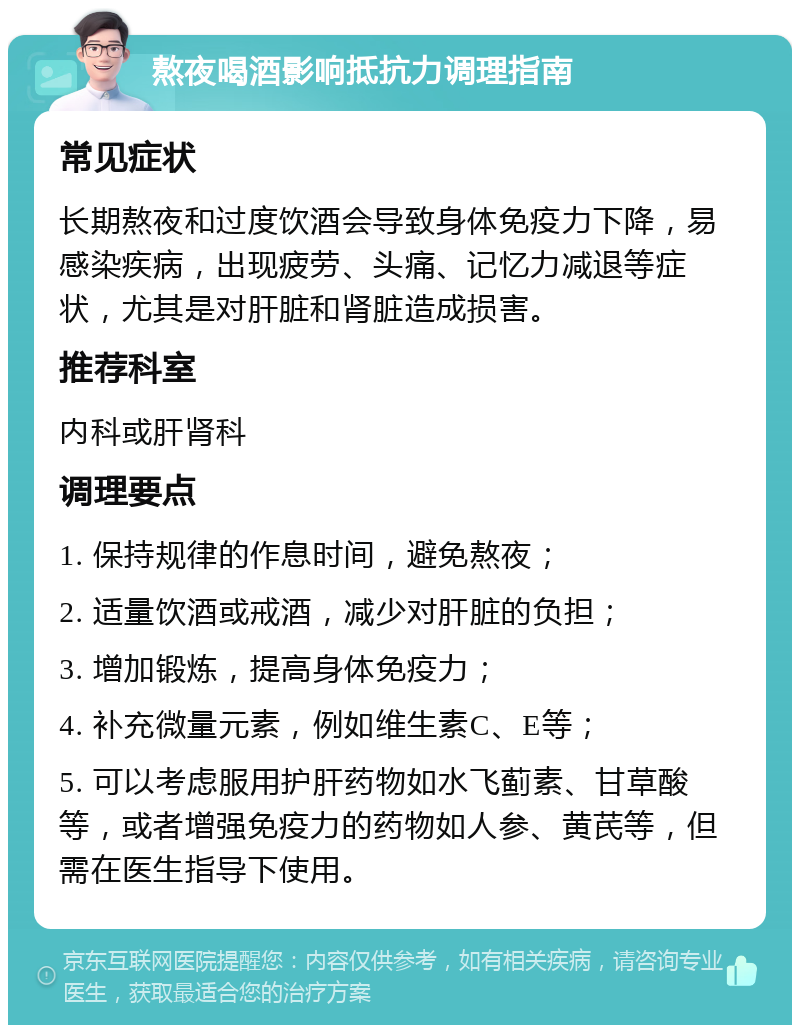 熬夜喝酒影响抵抗力调理指南 常见症状 长期熬夜和过度饮酒会导致身体免疫力下降，易感染疾病，出现疲劳、头痛、记忆力减退等症状，尤其是对肝脏和肾脏造成损害。 推荐科室 内科或肝肾科 调理要点 1. 保持规律的作息时间，避免熬夜； 2. 适量饮酒或戒酒，减少对肝脏的负担； 3. 增加锻炼，提高身体免疫力； 4. 补充微量元素，例如维生素C、E等； 5. 可以考虑服用护肝药物如水飞蓟素、甘草酸等，或者增强免疫力的药物如人参、黄芪等，但需在医生指导下使用。