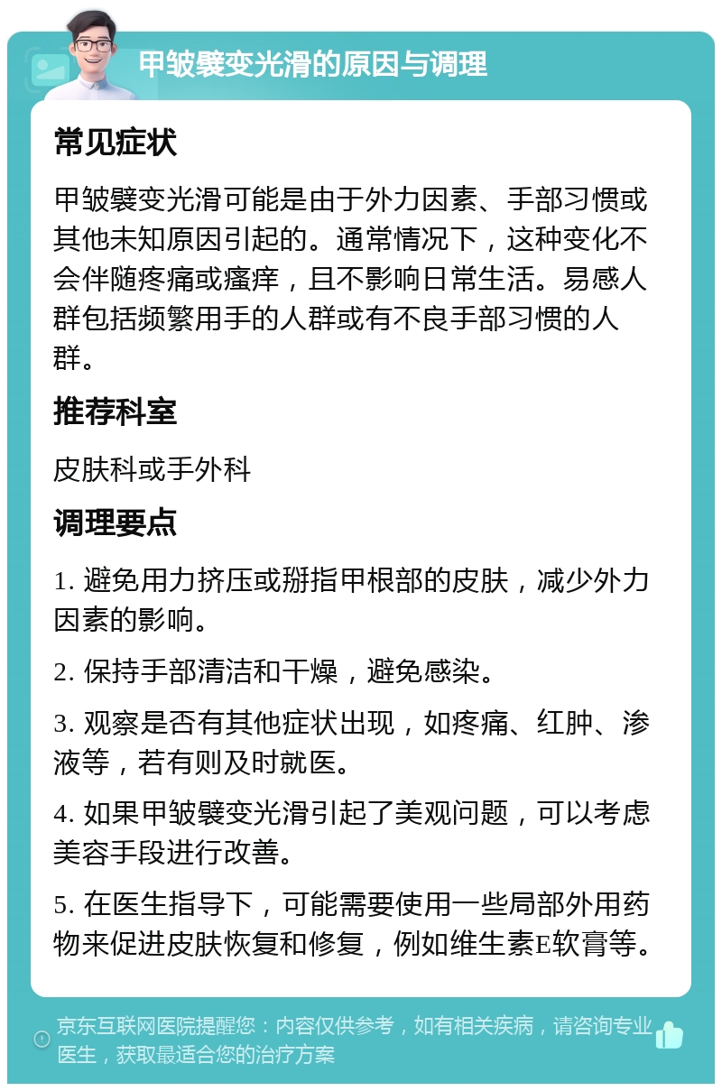 甲皱襞变光滑的原因与调理 常见症状 甲皱襞变光滑可能是由于外力因素、手部习惯或其他未知原因引起的。通常情况下，这种变化不会伴随疼痛或瘙痒，且不影响日常生活。易感人群包括频繁用手的人群或有不良手部习惯的人群。 推荐科室 皮肤科或手外科 调理要点 1. 避免用力挤压或掰指甲根部的皮肤，减少外力因素的影响。 2. 保持手部清洁和干燥，避免感染。 3. 观察是否有其他症状出现，如疼痛、红肿、渗液等，若有则及时就医。 4. 如果甲皱襞变光滑引起了美观问题，可以考虑美容手段进行改善。 5. 在医生指导下，可能需要使用一些局部外用药物来促进皮肤恢复和修复，例如维生素E软膏等。