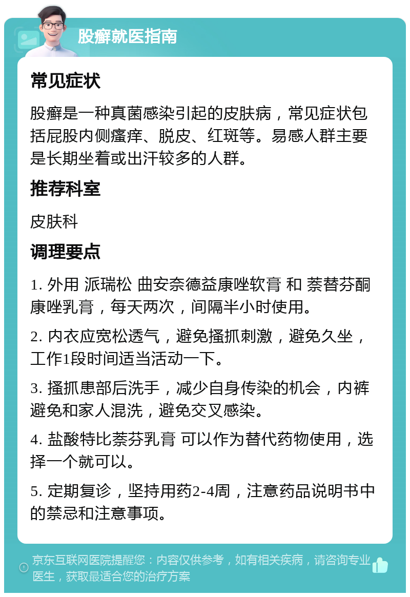 股癣就医指南 常见症状 股癣是一种真菌感染引起的皮肤病，常见症状包括屁股内侧瘙痒、脱皮、红斑等。易感人群主要是长期坐着或出汗较多的人群。 推荐科室 皮肤科 调理要点 1. 外用 派瑞松 曲安奈德益康唑软膏 和 萘替芬酮康唑乳膏，每天两次，间隔半小时使用。 2. 内衣应宽松透气，避免搔抓刺激，避免久坐，工作1段时间适当活动一下。 3. 搔抓患部后洗手，减少自身传染的机会，内裤避免和家人混洗，避免交叉感染。 4. 盐酸特比萘芬乳膏 可以作为替代药物使用，选择一个就可以。 5. 定期复诊，坚持用药2-4周，注意药品说明书中的禁忌和注意事项。