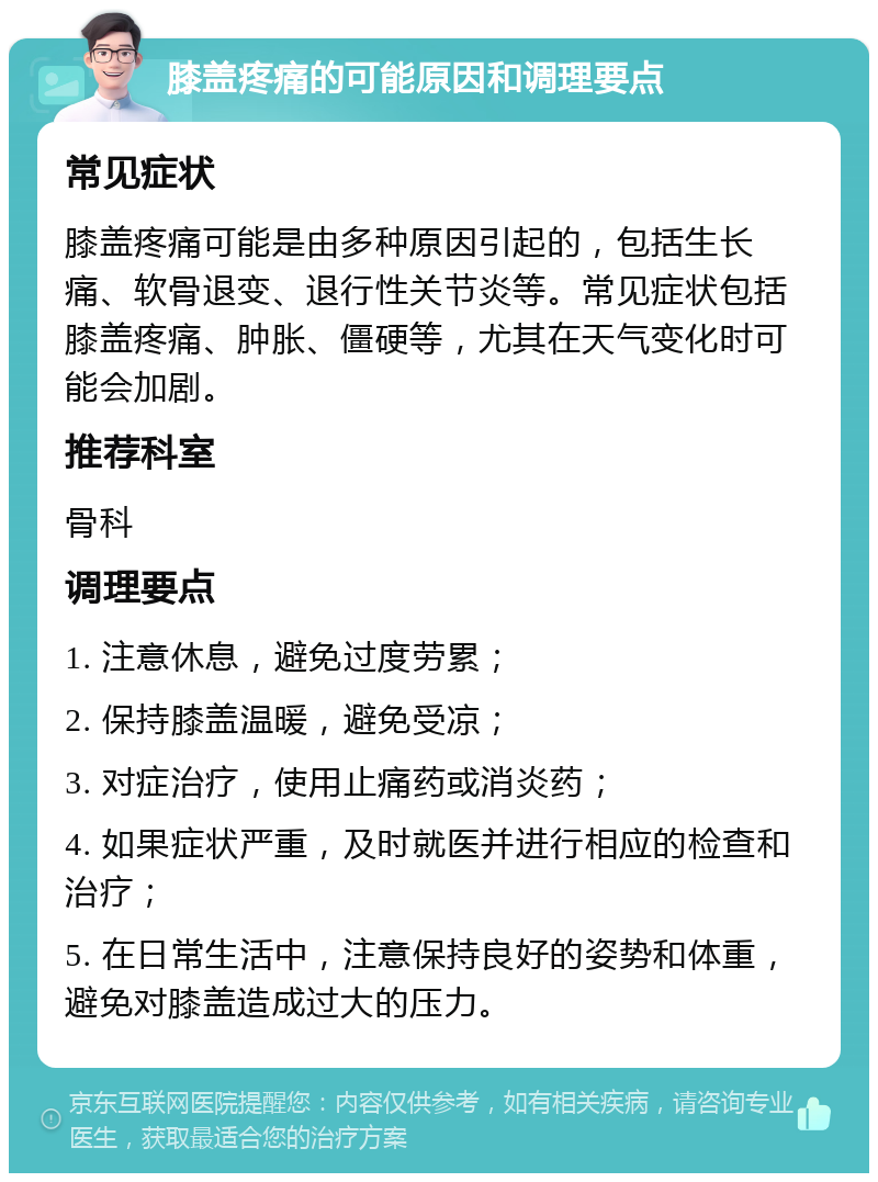 膝盖疼痛的可能原因和调理要点 常见症状 膝盖疼痛可能是由多种原因引起的，包括生长痛、软骨退变、退行性关节炎等。常见症状包括膝盖疼痛、肿胀、僵硬等，尤其在天气变化时可能会加剧。 推荐科室 骨科 调理要点 1. 注意休息，避免过度劳累； 2. 保持膝盖温暖，避免受凉； 3. 对症治疗，使用止痛药或消炎药； 4. 如果症状严重，及时就医并进行相应的检查和治疗； 5. 在日常生活中，注意保持良好的姿势和体重，避免对膝盖造成过大的压力。