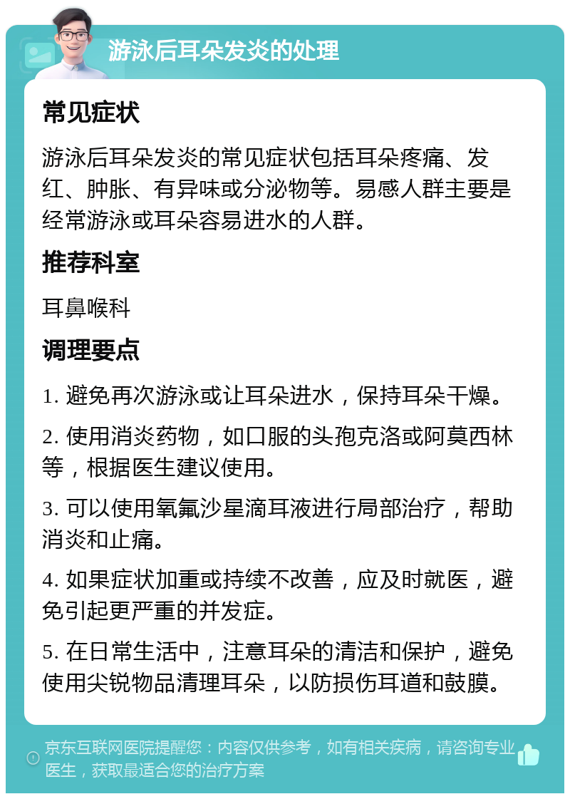 游泳后耳朵发炎的处理 常见症状 游泳后耳朵发炎的常见症状包括耳朵疼痛、发红、肿胀、有异味或分泌物等。易感人群主要是经常游泳或耳朵容易进水的人群。 推荐科室 耳鼻喉科 调理要点 1. 避免再次游泳或让耳朵进水，保持耳朵干燥。 2. 使用消炎药物，如口服的头孢克洛或阿莫西林等，根据医生建议使用。 3. 可以使用氧氟沙星滴耳液进行局部治疗，帮助消炎和止痛。 4. 如果症状加重或持续不改善，应及时就医，避免引起更严重的并发症。 5. 在日常生活中，注意耳朵的清洁和保护，避免使用尖锐物品清理耳朵，以防损伤耳道和鼓膜。