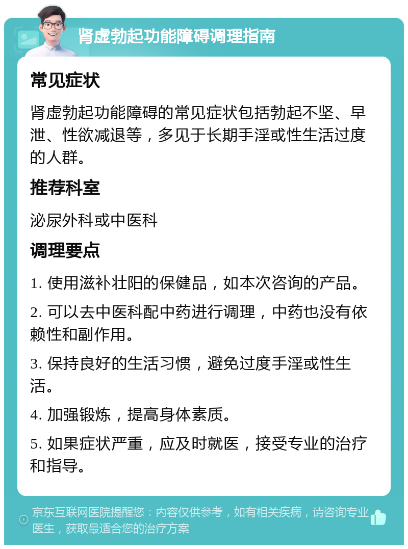 肾虚勃起功能障碍调理指南 常见症状 肾虚勃起功能障碍的常见症状包括勃起不坚、早泄、性欲减退等，多见于长期手淫或性生活过度的人群。 推荐科室 泌尿外科或中医科 调理要点 1. 使用滋补壮阳的保健品，如本次咨询的产品。 2. 可以去中医科配中药进行调理，中药也没有依赖性和副作用。 3. 保持良好的生活习惯，避免过度手淫或性生活。 4. 加强锻炼，提高身体素质。 5. 如果症状严重，应及时就医，接受专业的治疗和指导。