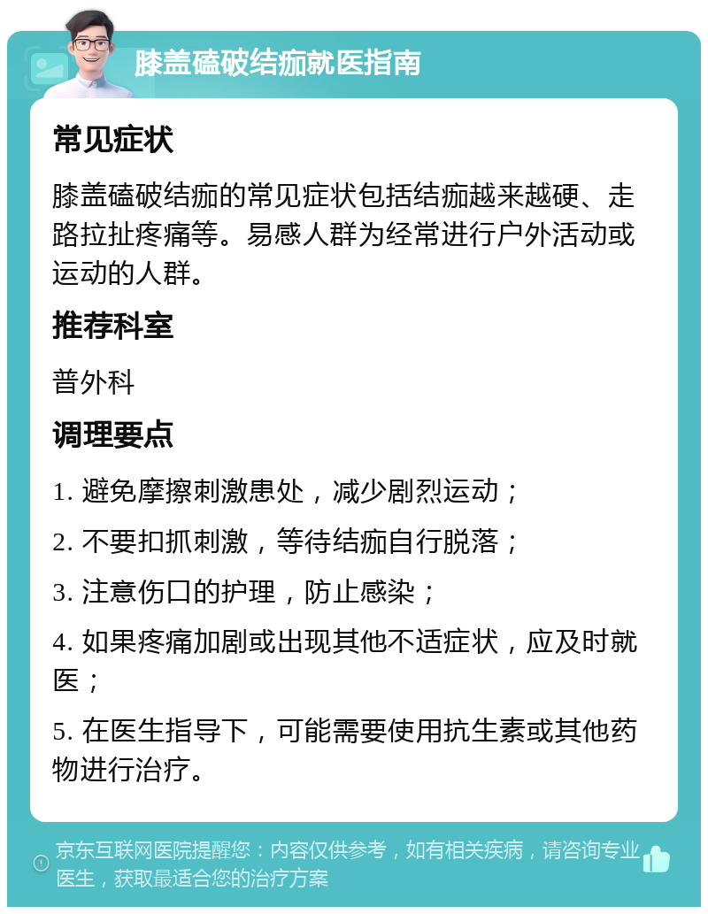 膝盖磕破结痂就医指南 常见症状 膝盖磕破结痂的常见症状包括结痂越来越硬、走路拉扯疼痛等。易感人群为经常进行户外活动或运动的人群。 推荐科室 普外科 调理要点 1. 避免摩擦刺激患处，减少剧烈运动； 2. 不要扣抓刺激，等待结痂自行脱落； 3. 注意伤口的护理，防止感染； 4. 如果疼痛加剧或出现其他不适症状，应及时就医； 5. 在医生指导下，可能需要使用抗生素或其他药物进行治疗。