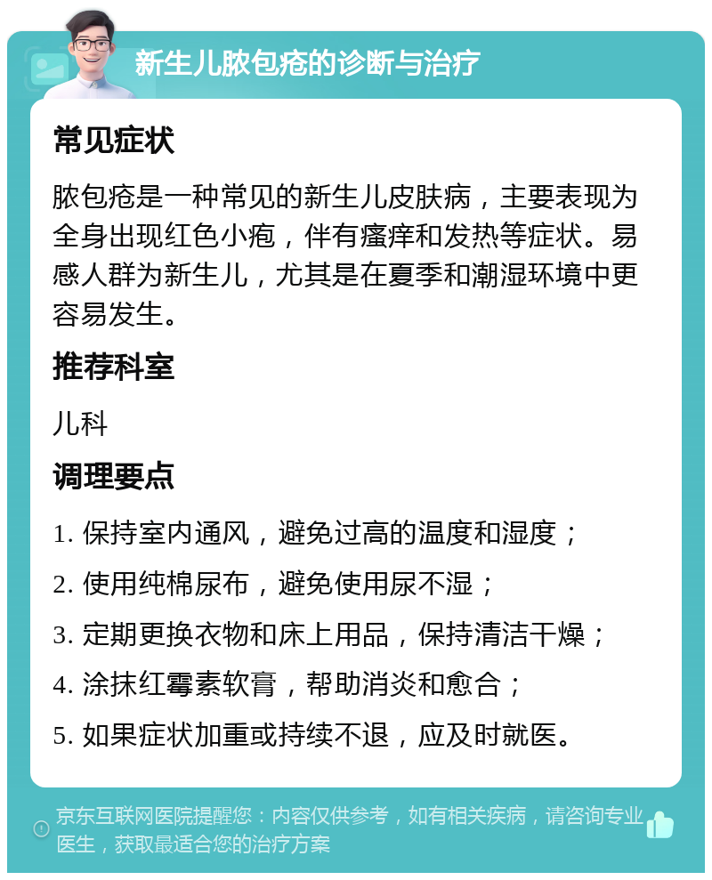 新生儿脓包疮的诊断与治疗 常见症状 脓包疮是一种常见的新生儿皮肤病，主要表现为全身出现红色小疱，伴有瘙痒和发热等症状。易感人群为新生儿，尤其是在夏季和潮湿环境中更容易发生。 推荐科室 儿科 调理要点 1. 保持室内通风，避免过高的温度和湿度； 2. 使用纯棉尿布，避免使用尿不湿； 3. 定期更换衣物和床上用品，保持清洁干燥； 4. 涂抹红霉素软膏，帮助消炎和愈合； 5. 如果症状加重或持续不退，应及时就医。