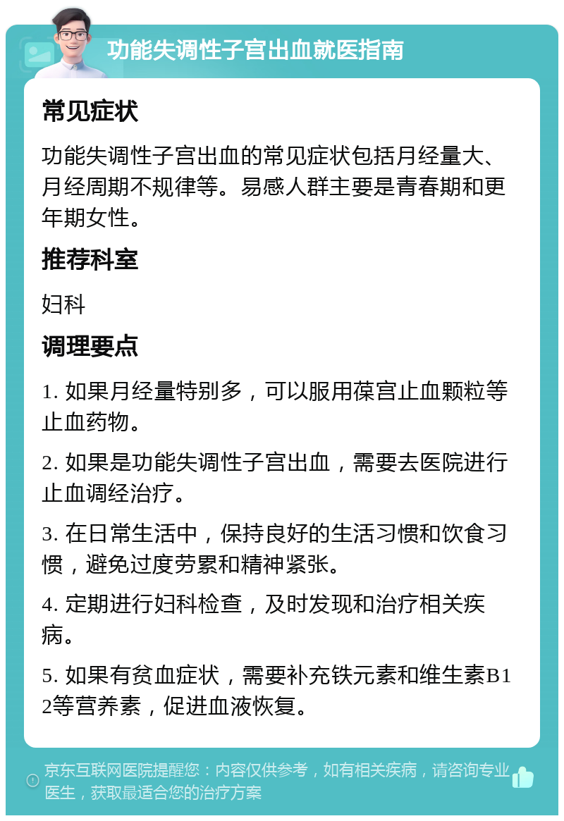 功能失调性子宫出血就医指南 常见症状 功能失调性子宫出血的常见症状包括月经量大、月经周期不规律等。易感人群主要是青春期和更年期女性。 推荐科室 妇科 调理要点 1. 如果月经量特别多，可以服用葆宫止血颗粒等止血药物。 2. 如果是功能失调性子宫出血，需要去医院进行止血调经治疗。 3. 在日常生活中，保持良好的生活习惯和饮食习惯，避免过度劳累和精神紧张。 4. 定期进行妇科检查，及时发现和治疗相关疾病。 5. 如果有贫血症状，需要补充铁元素和维生素B12等营养素，促进血液恢复。