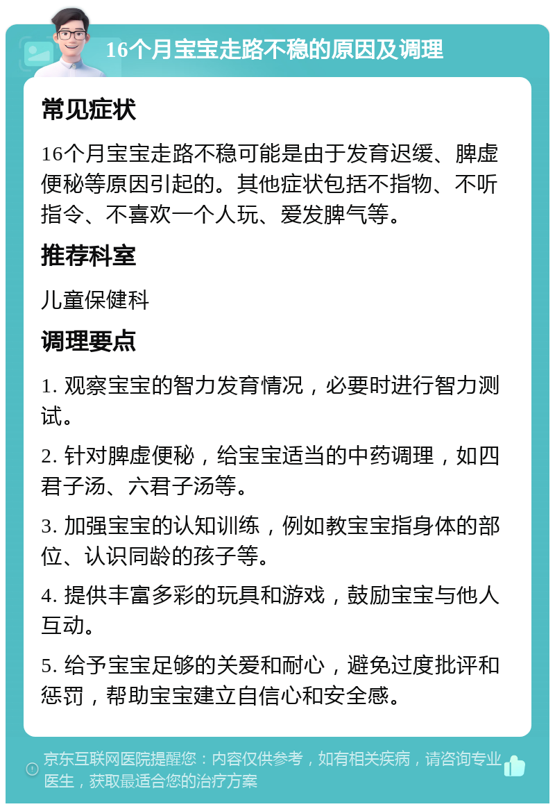 16个月宝宝走路不稳的原因及调理 常见症状 16个月宝宝走路不稳可能是由于发育迟缓、脾虚便秘等原因引起的。其他症状包括不指物、不听指令、不喜欢一个人玩、爱发脾气等。 推荐科室 儿童保健科 调理要点 1. 观察宝宝的智力发育情况，必要时进行智力测试。 2. 针对脾虚便秘，给宝宝适当的中药调理，如四君子汤、六君子汤等。 3. 加强宝宝的认知训练，例如教宝宝指身体的部位、认识同龄的孩子等。 4. 提供丰富多彩的玩具和游戏，鼓励宝宝与他人互动。 5. 给予宝宝足够的关爱和耐心，避免过度批评和惩罚，帮助宝宝建立自信心和安全感。