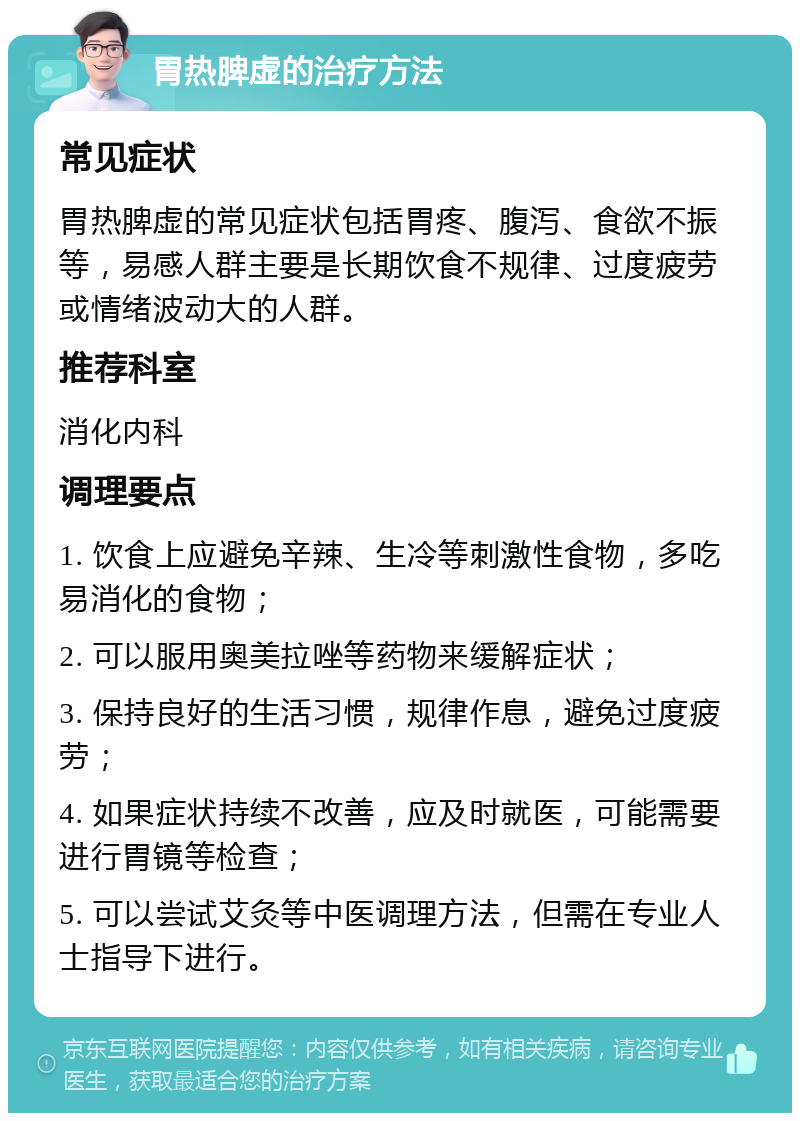 胃热脾虚的治疗方法 常见症状 胃热脾虚的常见症状包括胃疼、腹泻、食欲不振等，易感人群主要是长期饮食不规律、过度疲劳或情绪波动大的人群。 推荐科室 消化内科 调理要点 1. 饮食上应避免辛辣、生冷等刺激性食物，多吃易消化的食物； 2. 可以服用奥美拉唑等药物来缓解症状； 3. 保持良好的生活习惯，规律作息，避免过度疲劳； 4. 如果症状持续不改善，应及时就医，可能需要进行胃镜等检查； 5. 可以尝试艾灸等中医调理方法，但需在专业人士指导下进行。