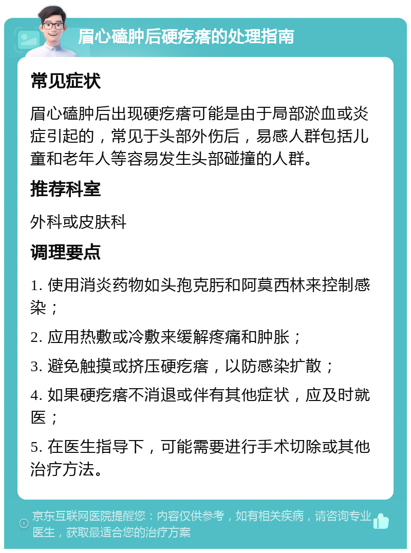 眉心磕肿后硬疙瘩的处理指南 常见症状 眉心磕肿后出现硬疙瘩可能是由于局部淤血或炎症引起的，常见于头部外伤后，易感人群包括儿童和老年人等容易发生头部碰撞的人群。 推荐科室 外科或皮肤科 调理要点 1. 使用消炎药物如头孢克肟和阿莫西林来控制感染； 2. 应用热敷或冷敷来缓解疼痛和肿胀； 3. 避免触摸或挤压硬疙瘩，以防感染扩散； 4. 如果硬疙瘩不消退或伴有其他症状，应及时就医； 5. 在医生指导下，可能需要进行手术切除或其他治疗方法。