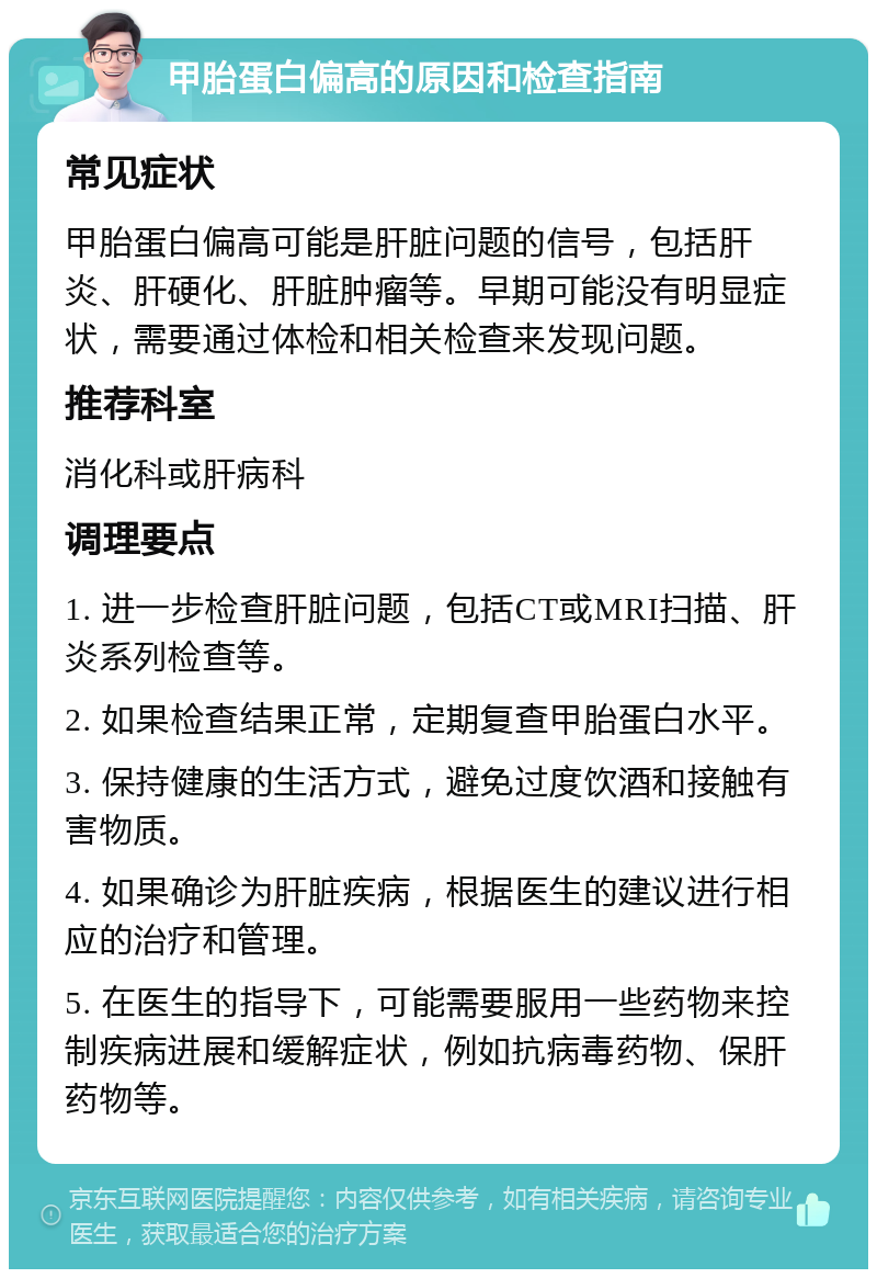 甲胎蛋白偏高的原因和检查指南 常见症状 甲胎蛋白偏高可能是肝脏问题的信号，包括肝炎、肝硬化、肝脏肿瘤等。早期可能没有明显症状，需要通过体检和相关检查来发现问题。 推荐科室 消化科或肝病科 调理要点 1. 进一步检查肝脏问题，包括CT或MRI扫描、肝炎系列检查等。 2. 如果检查结果正常，定期复查甲胎蛋白水平。 3. 保持健康的生活方式，避免过度饮酒和接触有害物质。 4. 如果确诊为肝脏疾病，根据医生的建议进行相应的治疗和管理。 5. 在医生的指导下，可能需要服用一些药物来控制疾病进展和缓解症状，例如抗病毒药物、保肝药物等。