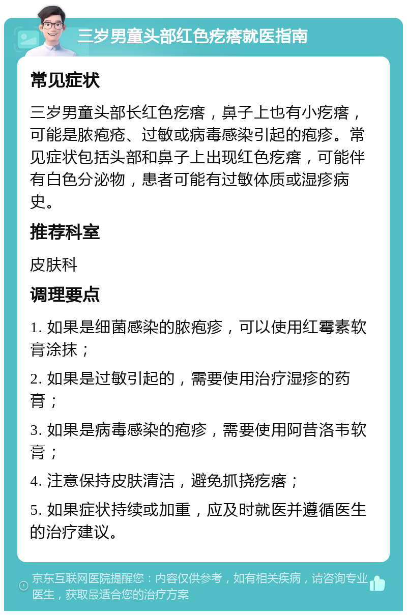 三岁男童头部红色疙瘩就医指南 常见症状 三岁男童头部长红色疙瘩，鼻子上也有小疙瘩，可能是脓疱疮、过敏或病毒感染引起的疱疹。常见症状包括头部和鼻子上出现红色疙瘩，可能伴有白色分泌物，患者可能有过敏体质或湿疹病史。 推荐科室 皮肤科 调理要点 1. 如果是细菌感染的脓疱疹，可以使用红霉素软膏涂抹； 2. 如果是过敏引起的，需要使用治疗湿疹的药膏； 3. 如果是病毒感染的疱疹，需要使用阿昔洛韦软膏； 4. 注意保持皮肤清洁，避免抓挠疙瘩； 5. 如果症状持续或加重，应及时就医并遵循医生的治疗建议。