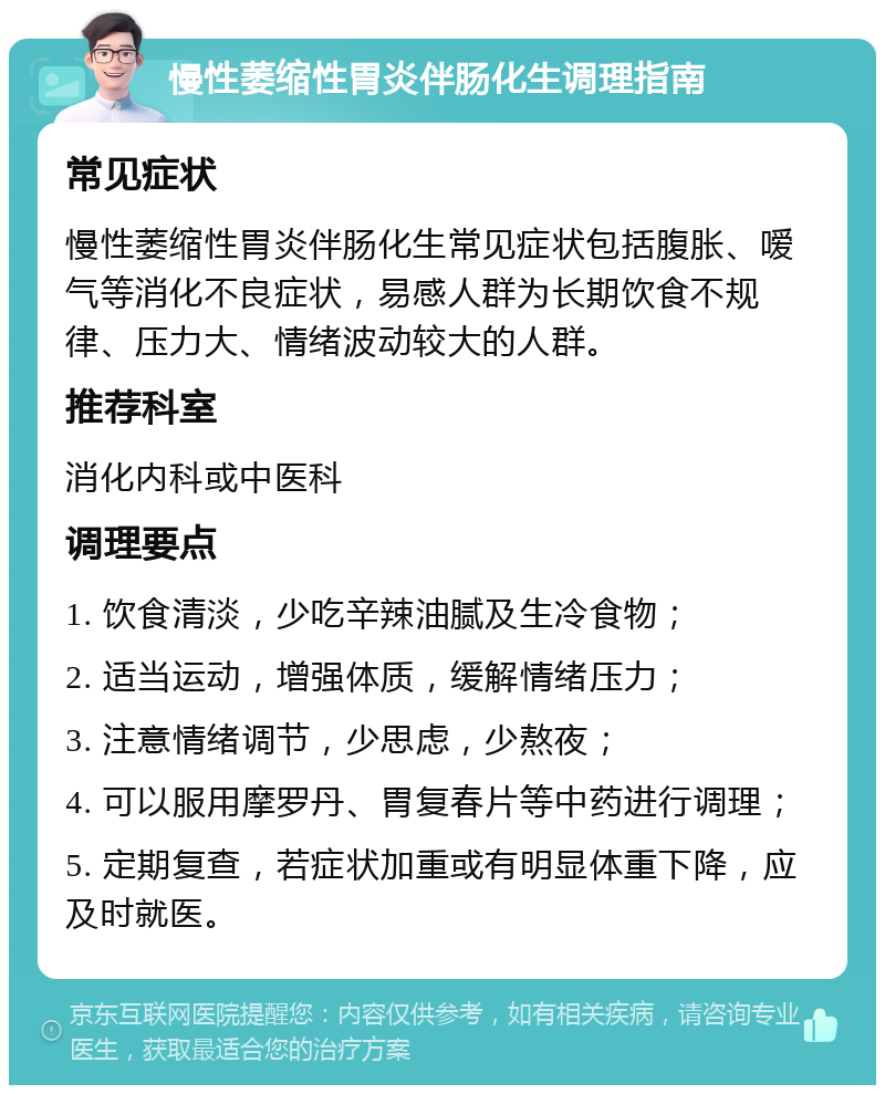 慢性萎缩性胃炎伴肠化生调理指南 常见症状 慢性萎缩性胃炎伴肠化生常见症状包括腹胀、嗳气等消化不良症状，易感人群为长期饮食不规律、压力大、情绪波动较大的人群。 推荐科室 消化内科或中医科 调理要点 1. 饮食清淡，少吃辛辣油腻及生冷食物； 2. 适当运动，增强体质，缓解情绪压力； 3. 注意情绪调节，少思虑，少熬夜； 4. 可以服用摩罗丹、胃复春片等中药进行调理； 5. 定期复查，若症状加重或有明显体重下降，应及时就医。