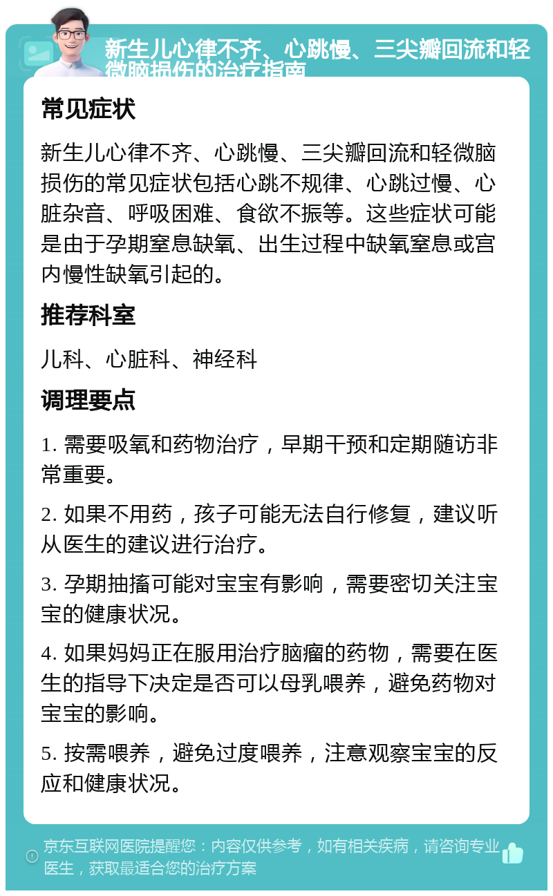 新生儿心律不齐、心跳慢、三尖瓣回流和轻微脑损伤的治疗指南 常见症状 新生儿心律不齐、心跳慢、三尖瓣回流和轻微脑损伤的常见症状包括心跳不规律、心跳过慢、心脏杂音、呼吸困难、食欲不振等。这些症状可能是由于孕期窒息缺氧、出生过程中缺氧窒息或宫内慢性缺氧引起的。 推荐科室 儿科、心脏科、神经科 调理要点 1. 需要吸氧和药物治疗，早期干预和定期随访非常重要。 2. 如果不用药，孩子可能无法自行修复，建议听从医生的建议进行治疗。 3. 孕期抽搐可能对宝宝有影响，需要密切关注宝宝的健康状况。 4. 如果妈妈正在服用治疗脑瘤的药物，需要在医生的指导下决定是否可以母乳喂养，避免药物对宝宝的影响。 5. 按需喂养，避免过度喂养，注意观察宝宝的反应和健康状况。