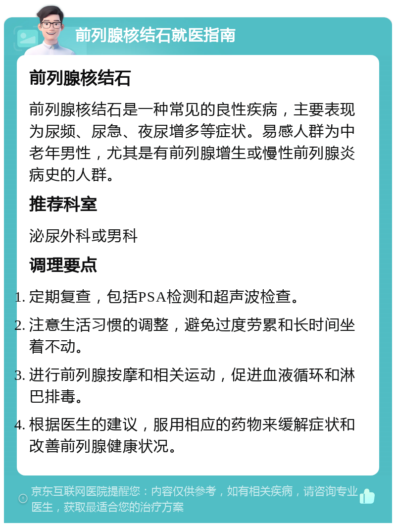 前列腺核结石就医指南 前列腺核结石 前列腺核结石是一种常见的良性疾病，主要表现为尿频、尿急、夜尿增多等症状。易感人群为中老年男性，尤其是有前列腺增生或慢性前列腺炎病史的人群。 推荐科室 泌尿外科或男科 调理要点 定期复查，包括PSA检测和超声波检查。 注意生活习惯的调整，避免过度劳累和长时间坐着不动。 进行前列腺按摩和相关运动，促进血液循环和淋巴排毒。 根据医生的建议，服用相应的药物来缓解症状和改善前列腺健康状况。