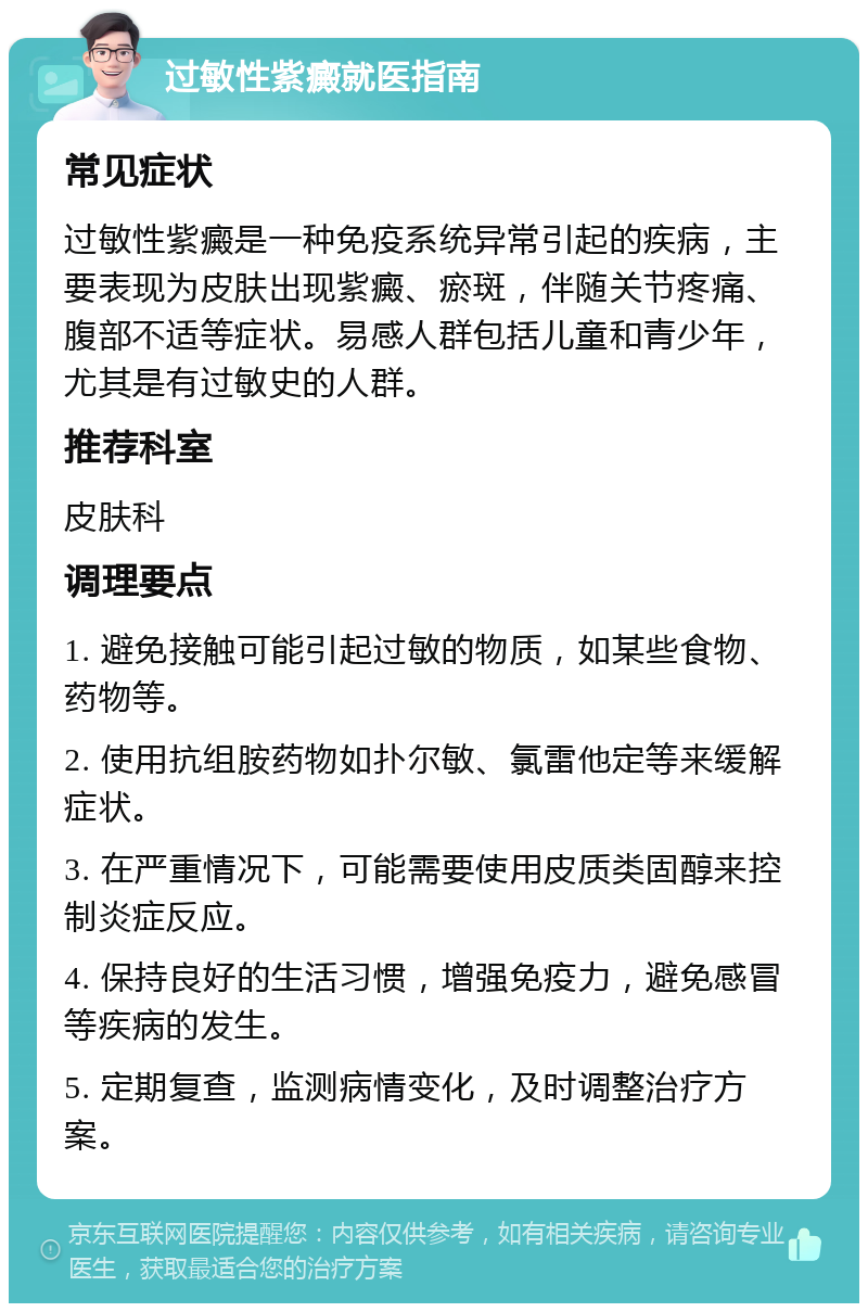 过敏性紫癜就医指南 常见症状 过敏性紫癜是一种免疫系统异常引起的疾病，主要表现为皮肤出现紫癜、瘀斑，伴随关节疼痛、腹部不适等症状。易感人群包括儿童和青少年，尤其是有过敏史的人群。 推荐科室 皮肤科 调理要点 1. 避免接触可能引起过敏的物质，如某些食物、药物等。 2. 使用抗组胺药物如扑尔敏、氯雷他定等来缓解症状。 3. 在严重情况下，可能需要使用皮质类固醇来控制炎症反应。 4. 保持良好的生活习惯，增强免疫力，避免感冒等疾病的发生。 5. 定期复查，监测病情变化，及时调整治疗方案。