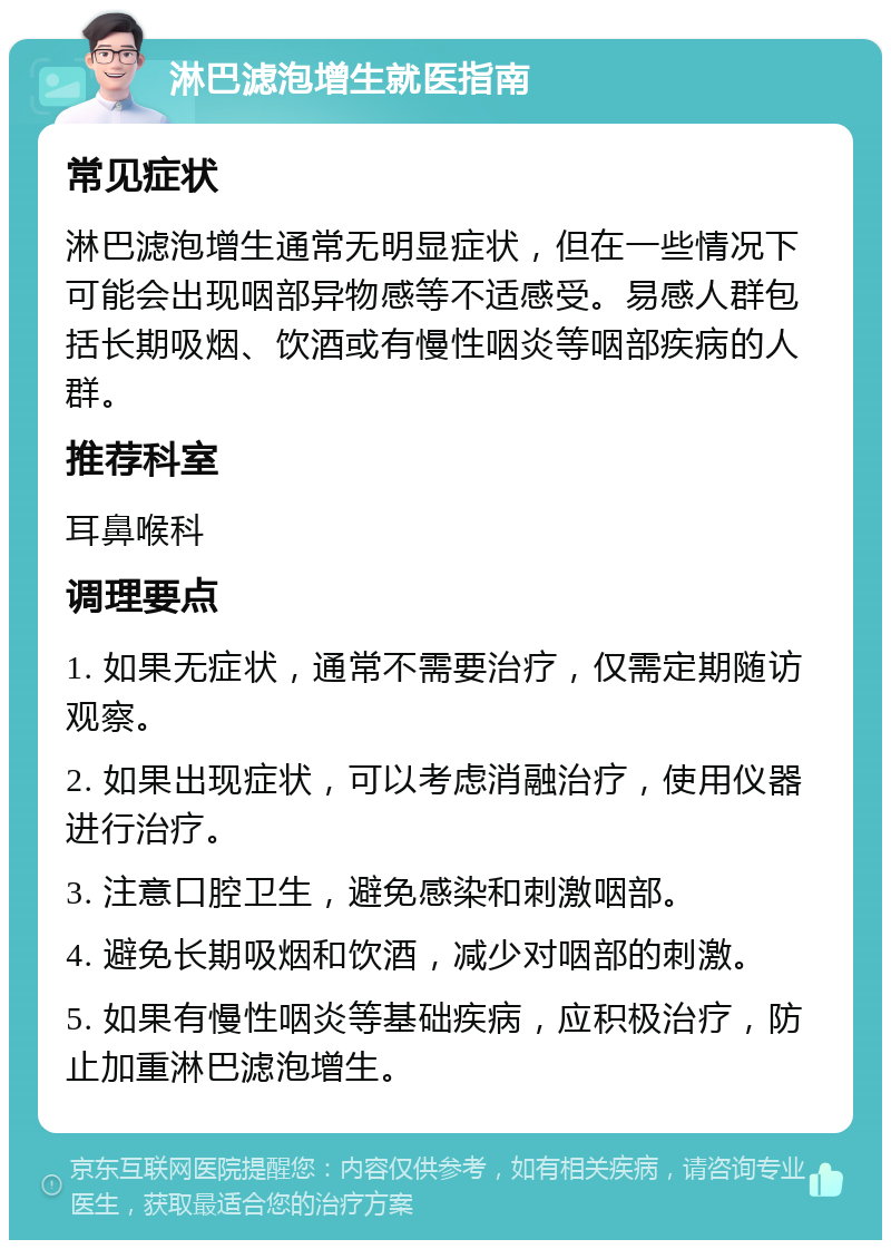 淋巴滤泡增生就医指南 常见症状 淋巴滤泡增生通常无明显症状，但在一些情况下可能会出现咽部异物感等不适感受。易感人群包括长期吸烟、饮酒或有慢性咽炎等咽部疾病的人群。 推荐科室 耳鼻喉科 调理要点 1. 如果无症状，通常不需要治疗，仅需定期随访观察。 2. 如果出现症状，可以考虑消融治疗，使用仪器进行治疗。 3. 注意口腔卫生，避免感染和刺激咽部。 4. 避免长期吸烟和饮酒，减少对咽部的刺激。 5. 如果有慢性咽炎等基础疾病，应积极治疗，防止加重淋巴滤泡增生。