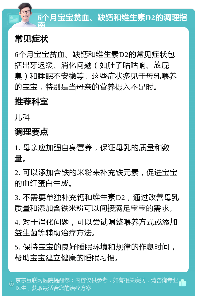 6个月宝宝贫血、缺钙和维生素D2的调理指南 常见症状 6个月宝宝贫血、缺钙和维生素D2的常见症状包括出牙迟缓、消化问题（如肚子咕咕响、放屁臭）和睡眠不安稳等。这些症状多见于母乳喂养的宝宝，特别是当母亲的营养摄入不足时。 推荐科室 儿科 调理要点 1. 母亲应加强自身营养，保证母乳的质量和数量。 2. 可以添加含铁的米粉来补充铁元素，促进宝宝的血红蛋白生成。 3. 不需要单独补充钙和维生素D2，通过改善母乳质量和添加含铁米粉可以间接满足宝宝的需求。 4. 对于消化问题，可以尝试调整喂养方式或添加益生菌等辅助治疗方法。 5. 保持宝宝的良好睡眠环境和规律的作息时间，帮助宝宝建立健康的睡眠习惯。