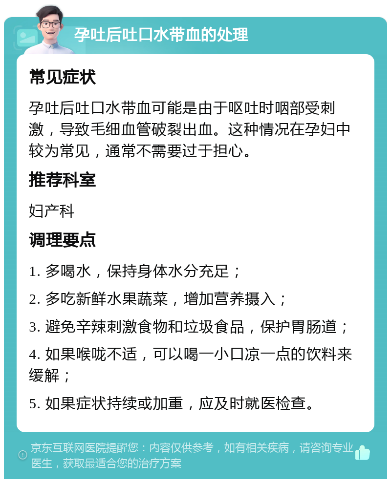 孕吐后吐口水带血的处理 常见症状 孕吐后吐口水带血可能是由于呕吐时咽部受刺激，导致毛细血管破裂出血。这种情况在孕妇中较为常见，通常不需要过于担心。 推荐科室 妇产科 调理要点 1. 多喝水，保持身体水分充足； 2. 多吃新鲜水果蔬菜，增加营养摄入； 3. 避免辛辣刺激食物和垃圾食品，保护胃肠道； 4. 如果喉咙不适，可以喝一小口凉一点的饮料来缓解； 5. 如果症状持续或加重，应及时就医检查。