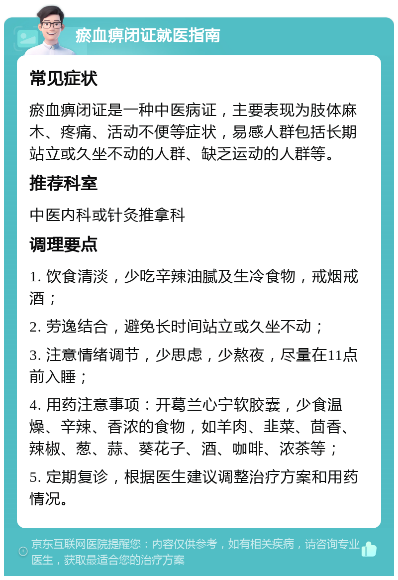 瘀血痹闭证就医指南 常见症状 瘀血痹闭证是一种中医病证，主要表现为肢体麻木、疼痛、活动不便等症状，易感人群包括长期站立或久坐不动的人群、缺乏运动的人群等。 推荐科室 中医内科或针灸推拿科 调理要点 1. 饮食清淡，少吃辛辣油腻及生冷食物，戒烟戒酒； 2. 劳逸结合，避免长时间站立或久坐不动； 3. 注意情绪调节，少思虑，少熬夜，尽量在11点前入睡； 4. 用药注意事项：开葛兰心宁软胶囊，少食温燥、辛辣、香浓的食物，如羊肉、韭菜、茴香、辣椒、葱、蒜、葵花子、酒、咖啡、浓茶等； 5. 定期复诊，根据医生建议调整治疗方案和用药情况。